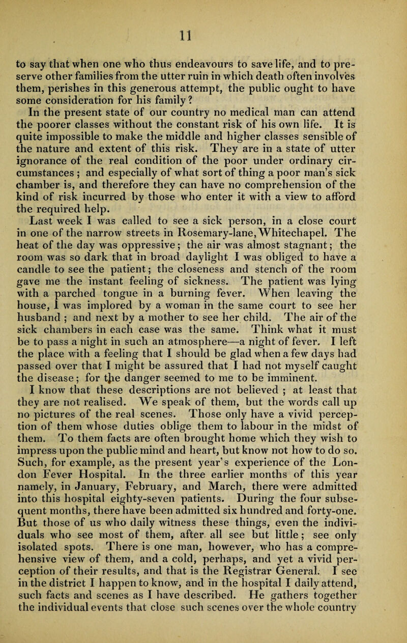 to say that when one who thus endeavours to save life, and to pre¬ serve other families from the utter ruin in which death often involves them, perishes in this generous attempt, the public ought to have some consideration for his family ? In the present state of our country no medical man can attend the poorer classes without the constant risk of his own life. It is quite impossible to make the middle and higher classes sensible of the nature and extent of this risk. They are in a state of utter %/ ignorance of the real condition of the poor under ordinary cir¬ cumstances ; and especially of what sort of thing a poor man’s sick chamber is, and therefore they can have no comprehension of the kind of risk incurred by those who enter it with a view to afford the required help. Last week I was called to see a sick person, in a close court in one of the narrow streets in Rosemary-lane, Whitechapel. The heat of the day was oppressive; the air was almost stagnant; the room was so dark that in broad daylight I was obliged to have a candle to see the patient; the closeness and stench of the room gave me the instant feeling of sickness. The patient was lying with a parched tongue in a burning fever. When leaving the house, 1 was implored by a woman in the same court to see her husband ; and next by a mother to see her child. The air of the sick chambers in each case was the same. Think what it must be to pass a night in such an atmosphere—a night of fever. I left the place with a feeling that I should be glad when a few days had passed over that I might be assured that I had not myself caught the disease; for tjie danger seemed to me to be imminent. I know that these descriptions are not believed ; at least that they are not realised. We speak of them, but the words call up no pictures of the real scenes. Those only have a vivid percep¬ tion of them whose duties oblige them to labour in the midst of them. To them facts are often brought home which they wish to impress upon the public mind and heart, but know not how to do so. Such, for example, as the present year’s experience of the Lon¬ don Fever Hospital. In the three earlier months of this year namely, in January, February, and March, there were admitted into this hospital eighty-seven patients. During the four subse¬ quent months, there have been admitted six hundred and forty-one. But those of us who daily witness these things, even the indivi¬ duals who see most of them, after all see but little; see only isolated spots. There is one man, however, who has a compre¬ hensive view of them, and a cold, perhaps, and yet a vivid per¬ ception of their results, and that is the Registrar General. I see in the district I happen to know, and in the hospital I daily attend, such facts and scenes as I have described. He gathers together the individual events that close such scenes over the whole country