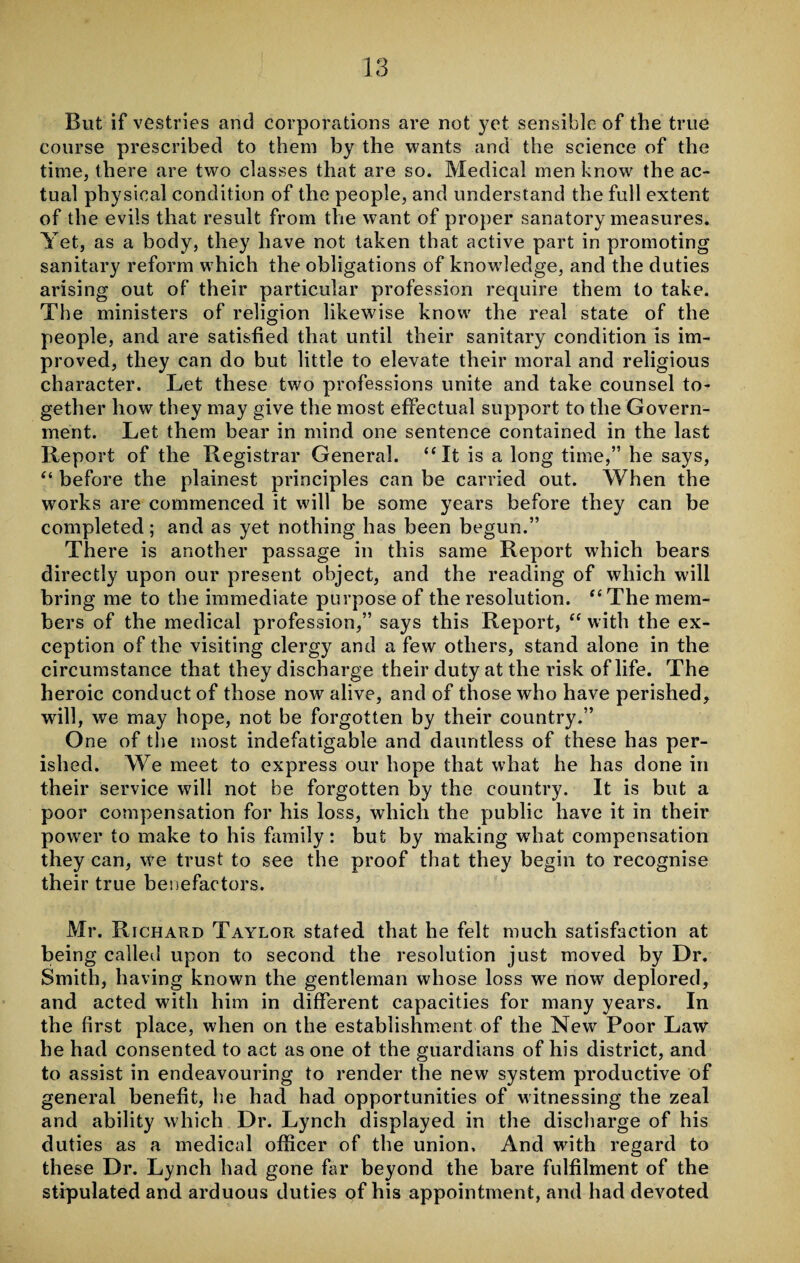 But if vestries and corporations are not yet sensible of the true course prescribed to them by the wants and the science of the time, there are two classes that are so. Medical men know the ac¬ tual physical condition of the people, and understand the full extent of the evils that result from the want of proper sanatory measures. Yet, as a body, they have not taken that active part in promoting sanitary reform which the obligations of knowledge, and the duties arising out of their particular profession require them to take. The ministers of religion likewise know the real state of the people, and are satisfied that until their sanitary condition is im¬ proved, they can do but little to elevate their moral and religious character. Let these two professions unite and take counsel to¬ gether how they may give the most effectual support to the Govern¬ ment. Let them bear in mind one sentence contained in the last Report of the Registrar General. “It is a long time,” he says, “ before the plainest principles can be carried out. When the works are commenced it will be some years before they can be completed; and as yet nothing has been begun.” There is another passage in this same Report which bears directly upon our present object, and the reading of which will bring me to the immediate purpose of the resolution. “The mem¬ bers of the medical profession,” says this Report, “ with the ex¬ ception of the visiting clergy and a few others, stand alone in the circumstance that they discharge their duty at the risk of life. The heroic conduct of those now alive, and of those who have perished, will, we may hope, not be forgotten by their country.” O ne of the most indefatigable and dauntless of these has per¬ ished. We meet to express our hope that what he has done in their service will not be forgotten hy the country. It is but a poor compensation for his loss, which the public have it in their power to make to his family: but by making wdiat compensation they can, we trust to see the proof that they begin to recognise their true benefactors. Mr. Richard Taylor stated that he felt much satisfaction at being called upon to second the resolution just moved by Dr. Smith, having known the gentleman whose loss we now deplored, and acted with him in different capacities for many years. In the first place, when on the establishment of the New Poor Law he had consented to act as one of the guardians of his district, and to assist in endeavouring to render the new system productive of general benefit, he had had opportunities of witnessing the zeal and ability which Dr. Lynch displayed in the discharge of his duties as a medical officer of the union. And with regard to these Dr. Lynch had gone far beyond the bare fulfilment of the stipulated and arduous duties of his appointment, and had devoted
