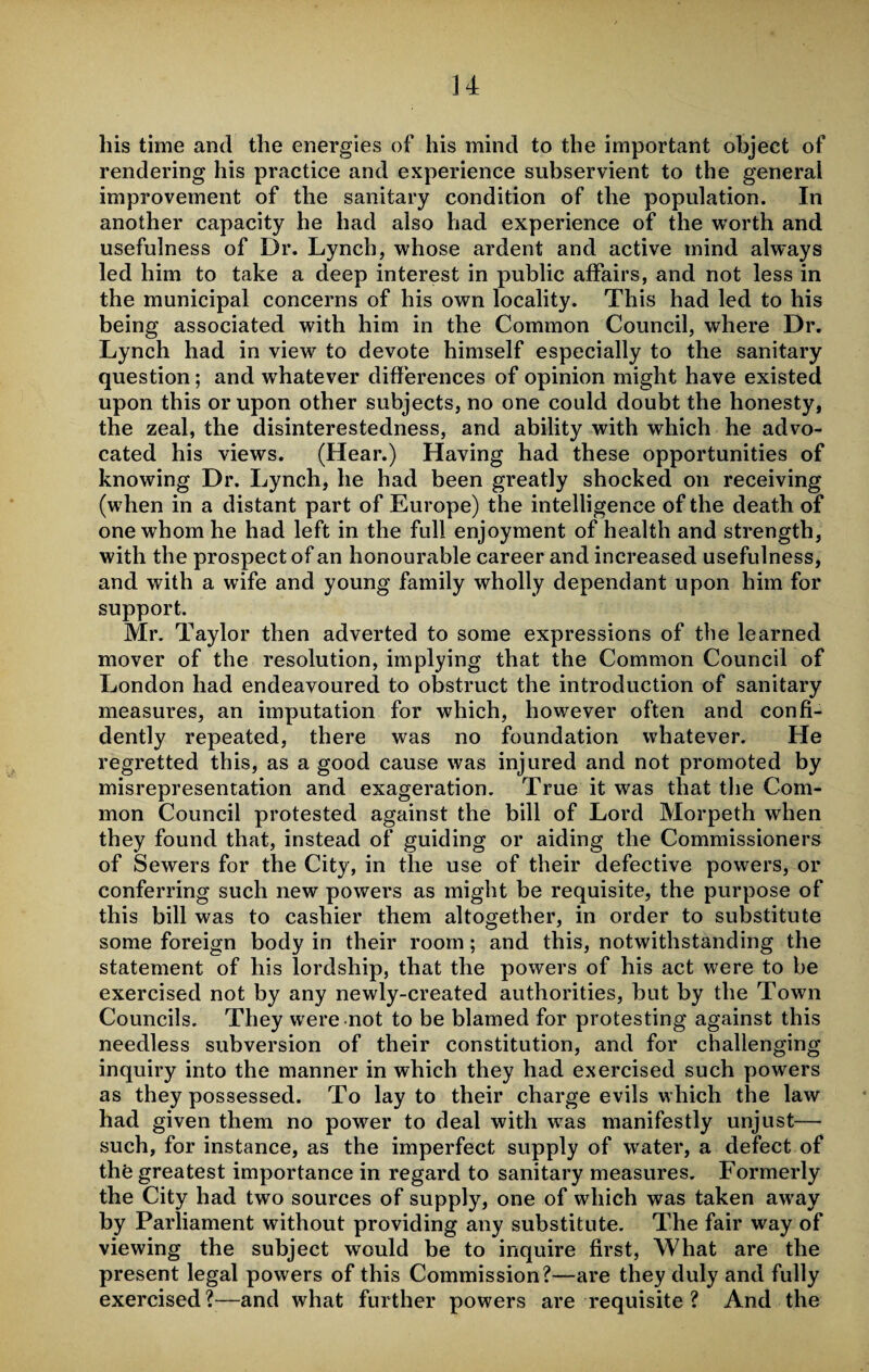 his time and the energies of his mind to the important object of rendering his practice and experience subservient to the general improvement of the sanitary condition of the population. In another capacity he had also had experience of the worth and usefulness of Dr. Lynch, whose ardent and active mind always led him to take a deep interest in public affairs, and not less in the municipal concerns of his own locality. This had led to his being associated with him in the Common Council, where Dr. Lynch had in view to devote himself especially to the sanitary question; and whatever differences of opinion might have existed upon this or upon other subjects, no one could doubt the honesty, the zeal, the disinterestedness, and ability with which he advo¬ cated his views. (Hear.) Having had these opportunities of knowing Dr. Lynch, he had been greatly shocked on receiving (when in a distant part of Europe) the intelligence of the death of one whom he had left in the full enjoyment of health and strength, with the prospect of an honourable career and increased usefulness, and with a wife and young family wholly dependant upon him for support. Mr. Taylor then adverted to some expressions of the learned mover of the resolution, implying that the Common Council of London had endeavoured to obstruct the introduction of sanitary measures, an imputation for which, however often and confi¬ dently repeated, there was no foundation whatever. He regretted this, as a good cause was injured and not promoted by misrepresentation and exageration. True it was that the Com¬ mon Council protested against the bill of Lord Morpeth when they found that, instead of guiding or aiding the Commissioners of Sewers for the City, in the use of their defective powers, or conferring such new powers as might be requisite, the purpose of this bill was to cashier them altogether, in order to substitute some foreign body in their room; and this, notwithstanding the statement of his lordship, that the powers of his act were to be exercised not by any newly-created authorities, but by the Town Councils. They were not to be blamed for protesting against this needless subversion of their constitution, and for challenging inquiry into the manner in which they had exercised such powers as they possessed. To lay to their charge evils which the law had given them no power to deal with was manifestly unjust— such, for instance, as the imperfect supply of water, a defect of the greatest importance in regard to sanitary measures. Formerly the City had two sources of supply, one of which was taken away by Parliament without providing any substitute. The fair way of viewing the subject would be to inquire first, What are the present legal powers of this Commission?—are they duly and fully exercised?—and what further powers are requisite ? And the