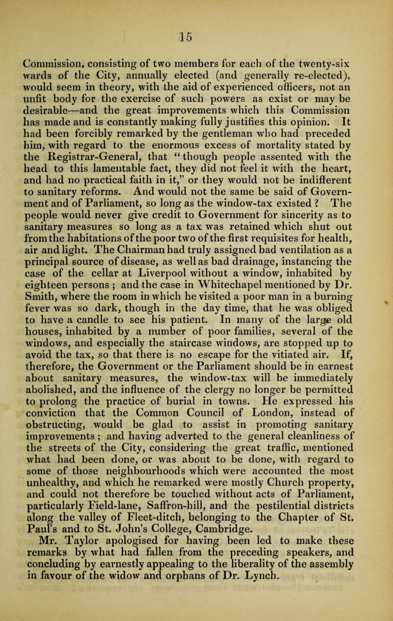 Commission, consisting of two members for each of the twenty-six wards of the City, annually elected (and generally re-elected), would seem in theory, with the aid of experienced officers, not an unfit body for the exercise of such powers as exist or may be desirable—and the great improvements which this Commission has made and is constantly making fully justifies this opinion. It had been forcibly remarked by the gentleman who had preceded him, with regard to the enormous excess of mortality stated by the Registrar-General, that “ though people assented with the head to this lamentable fact, they did not feel it with the heart, and had no practical faith in it,” or they would not be indifferent to sanitary reforms. And would not the same be said of Govern¬ ment and of Parliament, so long as the window-tax existed ? The people would never give credit to Government for sincerity as to sanitary measures so long as a tax was retained which shut out from the habitations of the poor two of the first requisites for health, air and light. The Chairman had truly assigned bad ventilation as a principal source of disease, as well as bad drainage, instancing the case of the cellar at Liverpool without a window, inhabited by eighteen persons ; and the case in Whitechapel mentioned by Dr. Smith, where the room in which he visited a poor man in a burning fever was so dark, though in the day time, that he was obliged to have a candle to see his patient. In many of the large old houses, inhabited by a number of poor families, several of the windows, and especially the staircase windows, are stopped up to avoid the tax, so that there is no escape for the vitiated air. If, therefore, the Government or the Parliament should be in earnest about sanitary measures, the window-tax will be immediately abolished, and the influence of the clergy no longer be permitted to prolong the practice of burial in towns. He expressed his conviction that the Common Council of London, instead of obstructing, would be glad to assist in promoting sanitary improvements ; and having adverted to the general cleanliness of the streets of the City, considering the great traffic, mentioned what had been done, or was about to be done, with regard to some of those neighbourhoods which were accounted the most unhealthy, and which he remarked were mostly Church property, and could not therefore be touched without acts of Parliament, particularly Field-lane, Saffron-hill, and the pestilential districts along the valley of Fleet-ditch, belonging to the Chapter of St. Paul’s and to St. John’s College, Cambridge. Mr. Taylor apologised for having been led to make these remarks by what had fallen from the preceding speakers, and concluding by earnestly appealing to the liberality of the assembly in favour of the widow and orphans of Dr. Lynch.