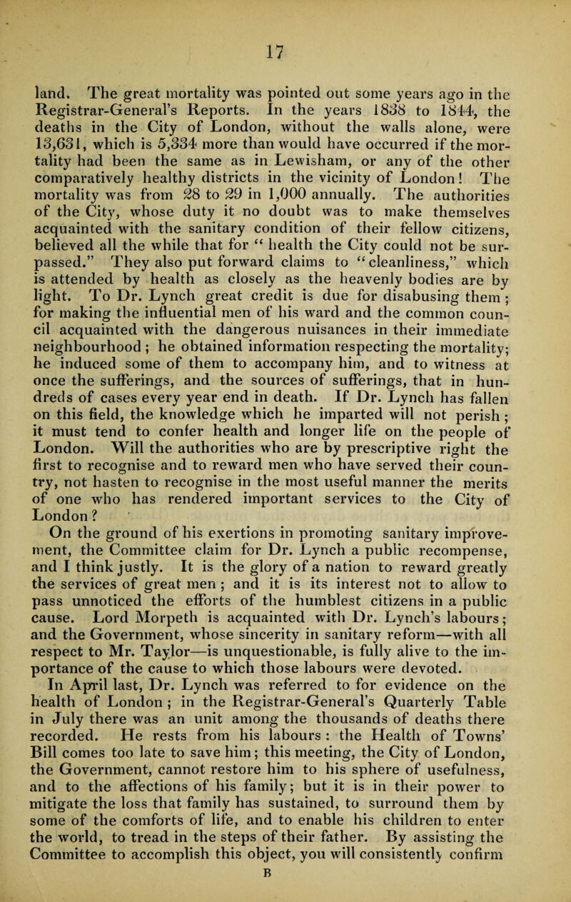 land. The great mortality was pointed out some years ago in the Registrar-General’s Reports. In the years 1888 to 1844, the deaths in the City of London, without the walls alone, were 18,631, which is 5,334 more than would have occurred if the mor¬ tality had been the same as in Lewisham, or any of the other comparatively healthy districts in the vicinity of London! The mortality was from 28 to 29 in 1,000 annually. The authorities of the City, whose duty it no doubt was to make themselves acquainted with the sanitary condition of their fellow citizens, believed all the while that for “ health the City could not be sur¬ passed.” They also put forward claims to “cleanliness,” which is attended by health as closely as the heavenly bodies are by light. To Dr. Lynch great credit is due for disabusing them ; for making the influential men of his ward and the common coun¬ cil acquainted with the dangerous nuisances in their immediate neighbourhood ; he obtained information respecting the mortality; he induced some of them to accompany him, and to witness at once the sufferings, and the sources of sufferings, that in hun¬ dreds of cases every year end in death. If Dr. Lynch has fallen on this field, the knowledge which he imparted will not perish ; it must tend to confer health and longer life on the people of London. Will the authorities who are by prescriptive right the first to recognise and to reward men who have served their coun¬ try, not hasten to recognise in the most useful manner the merits of one who has rendered important services to the City of London ? On the ground of his exertions in promoting sanitary improve¬ ment, the Committee claim for Dr. Lynch a public recompense, and I think justly. It is the glory of a nation to reward greatly the services of great men ; and it is its interest not to allow to pass unnoticed the efforts of the humblest citizens in a public cause. Lord Morpeth is acquainted with Dr. Lynch’s labours; and the Government, whose sincerity in sanitary reform—with all respect to Mr. Taylor—is unquestionable, is fully alive to the im¬ portance of the cause to which those labours were devoted. In April last, Dr. Lynch was referred to for evidence on the health of London ; in the Registrar-General’s Quarterly Table in July there was an unit among the thousands of deaths there recorded. He rests from his labours : the Health of Towns’ Bill comes too late to save him; this meeting, the City of London, the Government, cannot restore him to his sphere of usefulness, and to the affections of his family; but it is in their power to mitigate the loss that family has sustained, to surround them by some of the comforts of life, and to enable his children to enter the world, to tread in the steps of their father. By assisting the Committee to accomplish this object, you will consistently confirm B