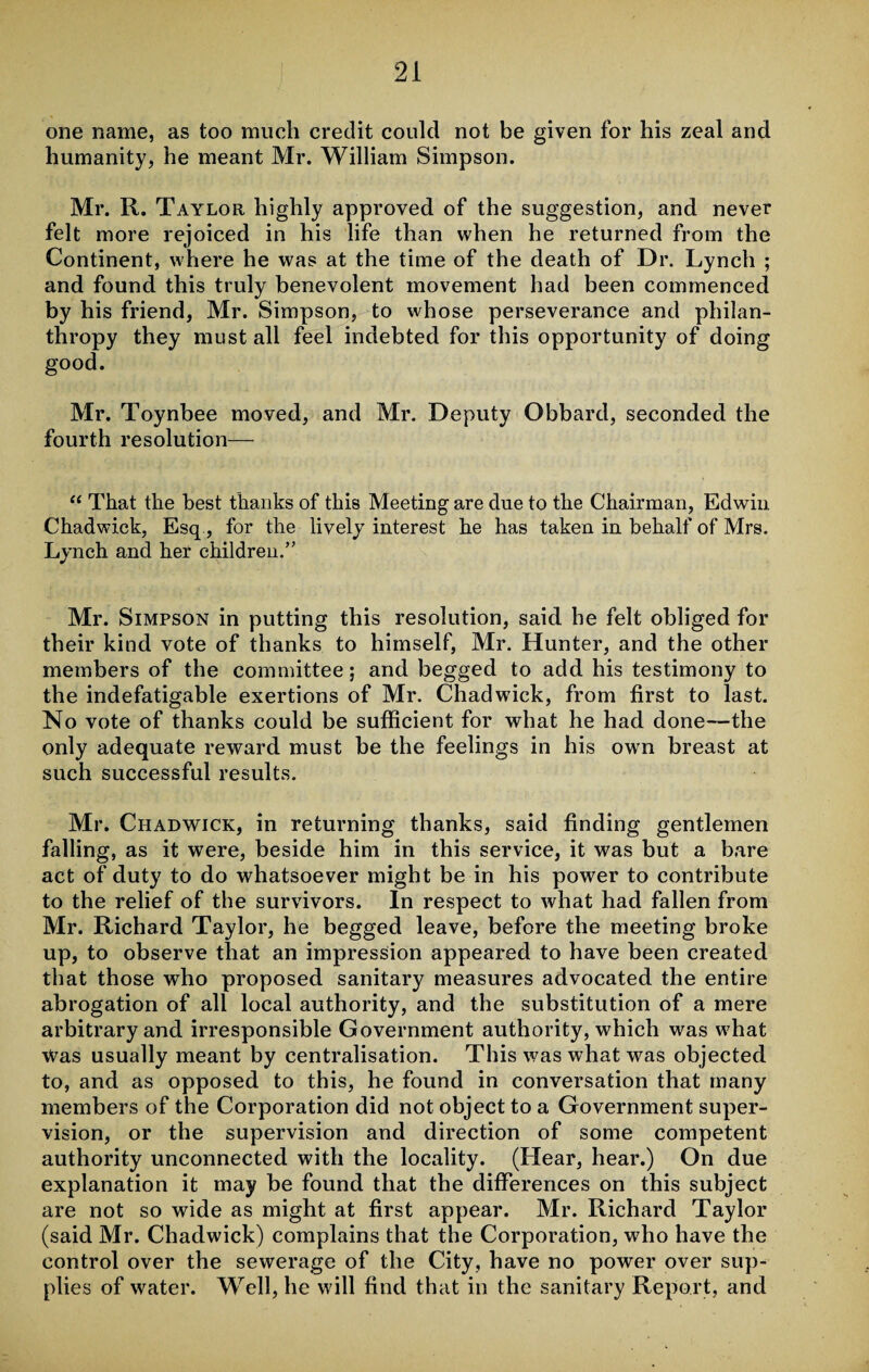 one name, as too much credit could not be given for his zeal and humanity, he meant Mr. William Simpson. Mr. R. Taylor highly approved of the suggestion, and never felt more rejoiced in his life than when he returned from the Continent, where he was at the time of the death of Dr. Lynch ; and found this truly benevolent movement had been commenced by his friend, Mr. Simpson, to whose perseverance and philan¬ thropy they must all feel indebted for this opportunity of doing good. Mr. Toynbee moved, and Mr. Deputy Obbard, seconded the fourth resolution— “ That the best thanks of this Meeting are due to the Chairman, Edwin Chadwick, Esq , for the lively interest he has taken in behalf of Mrs. Lynch and her children.’’ Mr. Simpson in putting this resolution, said he felt obliged for their kind vote of thanks to himself, Mr. Hunter, and the other members of the committee; and begged to add his testimony to the indefatigable exertions of Mr. Chadwdck, from first to last. No vote of thanks could be sufficient for what he had done—the only adequate reward must be the feelings in his own breast at such successful results. Mr. Chadwick, in returning thanks, said finding gentlemen falling, as it were, beside him in this service, it was but a bare act of duty to do whatsoever might be in his power to contribute to the relief of the survivors. In respect to what had fallen from Mr. Richard Taylor, he begged leave, before the meeting broke up, to observe that an impression appeared to have been created that those who proposed sanitary measures advocated the entire abrogation of all local authority, and the substitution of a mere arbitrary and irresponsible Government authority, which was what Was usually meant by centralisation. This was what was objected to, and as opposed to this, he found in conversation that many members of the Corporation did not object to a Government super¬ vision, or the supervision and direction of some competent authority unconnected with the locality. (Hear, hear.) On due explanation it may be found that the differences on this subject are not so wide as might at first appear. Mr. Richard Taylor (said Mr. Chadwick) complains that the Corporation, who have the control over the sewerage of the City, have no power over sup¬ plies of water. Well, he will find that in the sanitary Report, and