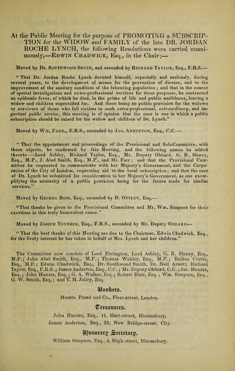 At the Public Meeting for the purpose of PROMOTING a SUBSCRIP¬ TION for the WIDOW and FAMILY of the late DR. JORDAN ROCHE LYNCH, the following Resolutions were carried unani¬ mously,—Edwin Chadwick, Esq., in the Chair;— Moved by Dr. Southwood Smith, and seconded by Richard Taylor, Esq., F.R.S.— “ That Dr. Jordan Roche Lynch devoted himself, especially and zealously, during several years, to the development of means for the prevention of disease, and to the improvement of the sanitary condition of the labouring population ; and that in the course of special investigations and extra-professional services for these purposes, he contracted an epidemic fever, of which he died, in the prime of life and public usefulness, leaving a widow and children unprovided for. And there being no public provision for the widows or survivors of those who fall victims to such extra-professional, extraordinary, and im¬ portant public service, this meeting is of opinion that the case is one in which a public subscription should be raised for the widow and children of Dr. Lynch.” Moved by Wm. Farr., F.R.S., seconded by Jas. Anderton, Esq., C.C.— “ That the appointment and proceedings of the Provisional and Sub-Committee, with these objects, be confirmed by this Meeting, and the following names be added thereto :—Lord Ashley, Richard Taylor, Esq., Mr. Deputy Obbard, G. R. Slaney, Esq., M.P., J. Abel Smith, Esq., M.P., and Mr. Farr ; and that the Provisional Com¬ mittee be requested to communicate with her Majesty’s Government, and the Corpo ration of the City of London, requesting aid to the local subscription; and that the case of Dr. Lynch be submitted for consideration to her Majesty’s Government, as one exem¬ plifying the necessity of a public provision being for the future made for similar services.” Moved by George Ross, Esq,, seconded by D. Ottley, Esq.— “That thanks be given to the Provisional Committee and Mr. Wm. Simpson for their exertions in this truly benevolent cause.” Moved by Joseph Toynbee, Esq., F.R.S., seconded by Mr. Deputy Obbard— “ That the best thanks of this Meeting are due to the Chairman, Edwin Chadwick, Esq., for the lively interest he has taken in behalf of Mrs. Lynch and her children.” The Committee now consists of Lord Ebrington, Lord Ashley, G. R. Slaney, Esq., M.P.; John Abel Smith, Esq., M.P.; Thomas Wakley, Esq., M.P.; Raikes Currie, Esq., M.P.; Edwin Chadwick, Esq., Dr. Southwood Smith, Dr. Neil Arnott, Richard Taylor, Esq., F.R.S.; James Anderton, Esq., C.C.; Mr. Deputy Obbard, C.C.; Jas. Hunter, Esq.; John Hunter, Esq.; G. A. Walker, Esq.; Robert Blair, Esq.; Wm. Simpson, Esq., G. W. Smith, Esq.; and T. H. Jolley, Esq. Messrs. Praed and Co., Fleet-street, London. John Hunter, Esq., 11, Hart-street, Bloomsbury. James Anderton, Esq., 20, New Bridge-street, City. Pfonorarg j£mMarg,