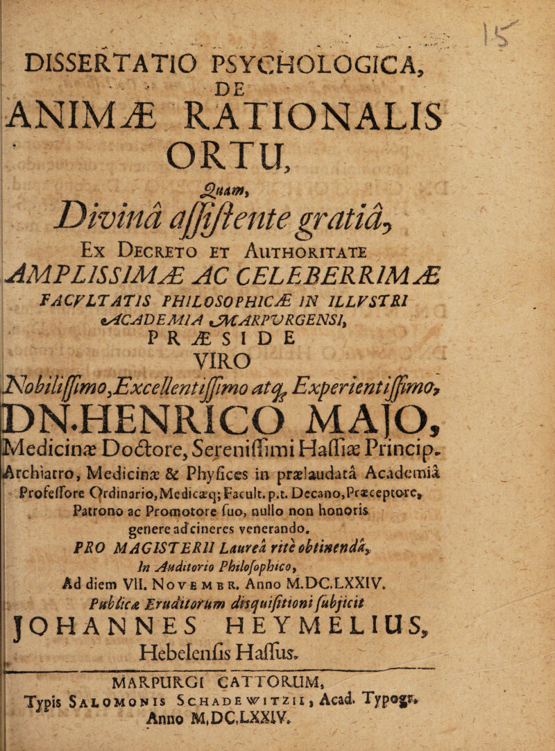 \ DISSERTATIO PSYCHOLOGICA ■ DE ANIM^ RATIONALIS ORTU, i Divina afjyiente gratid:^ Ex Decreto et Authoritate AMPLISSIMA AC CELEBERRIMA FACFLTATIS PHILOSOPHICAE IN 1LLFSTB.I ACADEMIA tSHARPVRGENSI, P R ^ S 1 D E VIRO iNobHiffnno,Excellentijrmo atcL Experkntiffmo, DN.HENRiCO MAIQ, iMedicin^ DocSlore, Sejeniflimi Haffix Princip» Archiatro, Medicinae & Phyficcs in prselaudata Academia Profeirore C|rdinario,Medic2gq;F3cult.p.t. Decano,Praeceptore, Patrono ac Promotore fuo, nullo non honoris genere adeineres venerando. : PHO MAGISTERII Laurea rite obtinendi j In Auditorio Phtlo/ophico^ Ad diem VII. Nove m b R. Anno M.DC.LXXIV* Pitb/ica Eruditotum dntjulfitioni fubjicit JOHANNES HEYMELIUS, i HebelenCs Hafllis, t------- ' MARPURGI CATTORUM, Typis Salomonis Schade witzii , Aead. Typogr» Anno M,DC,LXXiV,