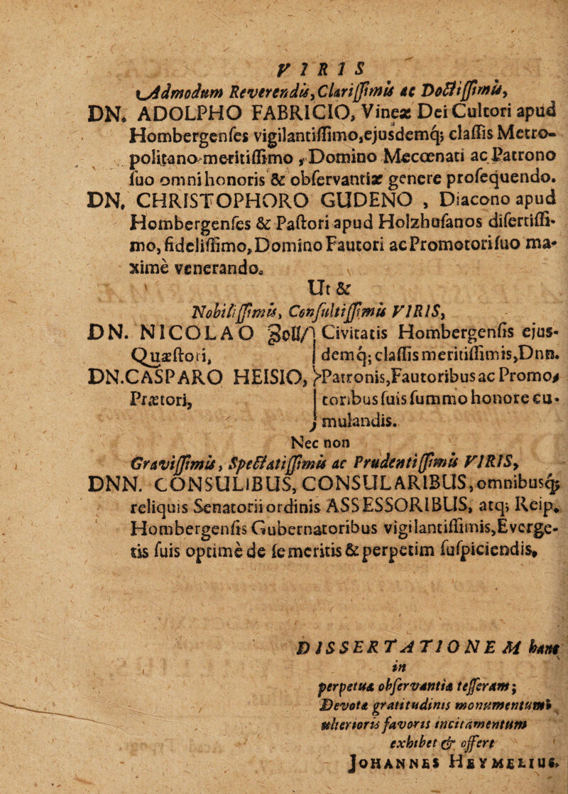 x^imoium Reverendis^ CUrtjfmls dc T>olii[fimUy DR ADOLPHO FABRICIO, VineicDd Cultori apad Hombcrgenfes vigilantiflimo,ejusdem4> Metro- poliuno^me^itiflirno , Domino Meccenati ac Patrono Ibo omnihonoris & obfervantiar genere profequendo, DR CHRISTOPHORO GUDENO , Diacono apud Hombcrgenfes & Paftori apud Holzhufanos difertiffi* ino5fidcliffimo,Domino Fautori acPromotoriluo ma-» xirae vcncrandoa Ut 'Nobili(fimisi Confultiffmis VJRlSy DN. NICOLAO Civitatis Hombcrgenfis ejus- QusEftori* I demq-claffismeritiffimis^Dnn. DN.CASPARO HEISlOj ^'PatroniSjFautoribusac Promo# Praetori, j coribusfuisfummo honore cu* jmulandis. Nec non Gravijjtmis} S/^eflatipmis ac Prudenti[fmu FJRlSy DNN. CONSULIBUS, CONSULARIBUS,omnibus^ reliquis Senatorii ordinis ASSESSORIBUS, atq*, Reip^ Hombergenfis Gubernatoribus vigilantiffimiSjEvcrge* tis fuis optime de le meritis & perpetim furpicieodis^ dissertatione M ham in perpetua ohfervantia te feram; Devota gratitadims monHinentum% ^ nliermu favoris mcitamenttirn exhthet dr ofert ' JoHANN£S H£YM£LIUI<^