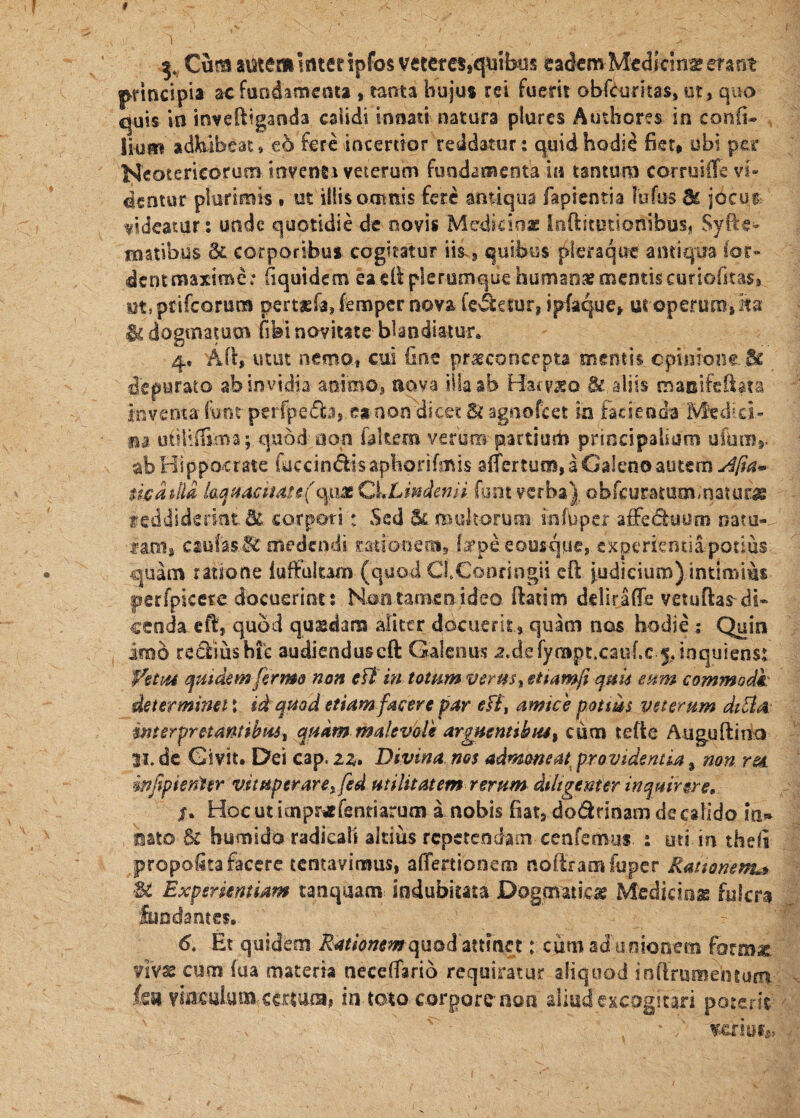 3, Cum autem mteripfosvetetes,quibus eadem Medicina eraot principia ac fundamenta , tanta hujus rei fuerit obfcoritas, ut, quo quis in inveftiganda calidi innati natura plurcs Autheres in confi-’ lium adbibeat, eb fere incertior reddatur: quid hodie fiet> ubi per Neotericorum inventi veterum fundamentain tantum corruilTe vi¬ dentur plurimis i ut illisootnis fere antiqua fapientia lufus & jocug fideatur: unde quotidie de novis Medisioae ioftitutionibusj Syfte- matibus 6C corporibus cogitatur iis.9 quibus pleraque antiqita (or- dent maxime: (iquidem ea cll plerumque humana? mentis curiofitas» Mt.psifcorutn pert^fa^ femper nova fertur, ipfaque^ uroperum,ita dogmatum fibi novitate blandiatur, 4* Aff, uuit nemo, cui bne praeconcepta mentis cpinioiie depurato ab invidia animo., aova illa ab Haiv^o aliis manifeftata inveoxa- foor perlpecla, ea non dicet Si agnofeet in facienda Medici- ■m utiliffima; quod oon ialtern verum partium principalium ufum,. abHippo4:rate fiaccindisaphorifmis affertum, a Galeno autem $kaM lamd€iiais(opj3L^i*Lmdenii font verba), obfcuratummatur^ feddideritit & corpori: Sed Sc moltorum mfuper affeduum oato-^ faoi, ctufas.^ medendi ratiGDenis f^rpeeousque,, experientiipotius. quam ratione luffultam (quodClConringii eft j;Udicium) intimius perfpiccre docuerints Horitamenideo ftatim ddirafiTe vetuftas^^db cenda eft, quod qusedam alittr docuerit, quam nos hodie ; Quin imo rediushic audienduscft Galenus 2.defya[ipt,caiifc 5.ioquienst quidemfermo non eft ia totum veruseum commodk determinet X id quod etiam facere par efi\ amice potms veterum dt5ia interpretantibust quam malevolis argnentibiu^ cum tefte Auguftirio |i» dc Givit. Dei cap. Divina nos admoneat^ providentia, mn rm. infipienter vituperareyfed utilitatem rerum dtltgemer inquirere, $, HocutimpraEfsntiarum a nobis fiat, dodrinam de calido in» mio Bc humido radicaii altius repetendam cenfemus : uti in theli propolita facere tentavimus, affertionem nofframfupcr Rationem^ 3C Experientiam tanquam indubiuta Dogmatica McdiciosB fulcra fundames., - ' 6, Et quidem quod attinet: cum ad ooioaem vivss cum fua materia neceffario requiratur aliquod indrumentum im vkcui.um, C€rtafii, in toto corpore non aliud excogitari poterit