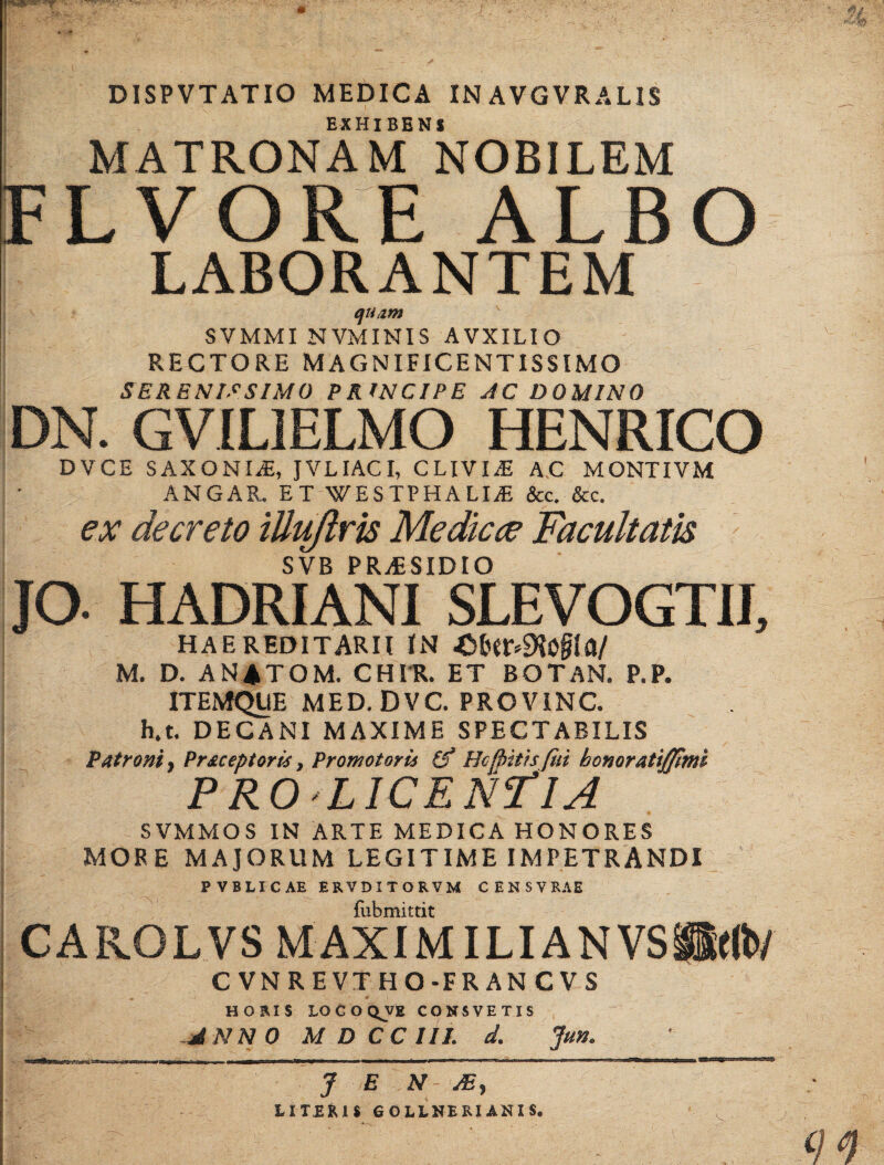 DISPVTATIO MEDICA IN AVGVR ALIS EXHIBENS MATRONAM NOBILEM FLVORE ALBO I LABORANTEM quam SVMMI NVMINIS AVXILIO RECTORE MAGNIFICENTISSIMO SERENISSIMO PRINCIPE AC DOMINO DN. GVILIELMO HENRICO DVCE SAXONIS, JVLIACI, CLIVIA A.C MONTIVM ANGAR. ET WESTPHALIiE &c. &c. ex decreto tUuftrts Medicae Facultatis SVB PRAESIDIO jo. HADRIANI SLEVOGTIE haereditarii in -O^r^o^a/ M. D. A NATOM. CHIR. ET BOTAN. P.P. ITEMQLIE MED. DVC. PROVINC. h,t. DECANI MAXIME SPECTABILIS M Patroni, Pr acentor is, Promotoris (f Hc (bitis fui bonoratifftmi PROLICENflA SVMMOS IN ARTE MEDICA HONORES MORE MAJORUM LEGITIME IMPETRANDI PVBLICAE ERV DITORVM CENSVRAE fubmittit CAROLVS M AXI MILIA N VS H((b/ CVNREVTHO-FRANCVS HORIS LOCOQJJE CONSVETIS ~JNN 0 M D CC III. d. Jun. J E N JE, LITERIS GOLLNERIANIS.