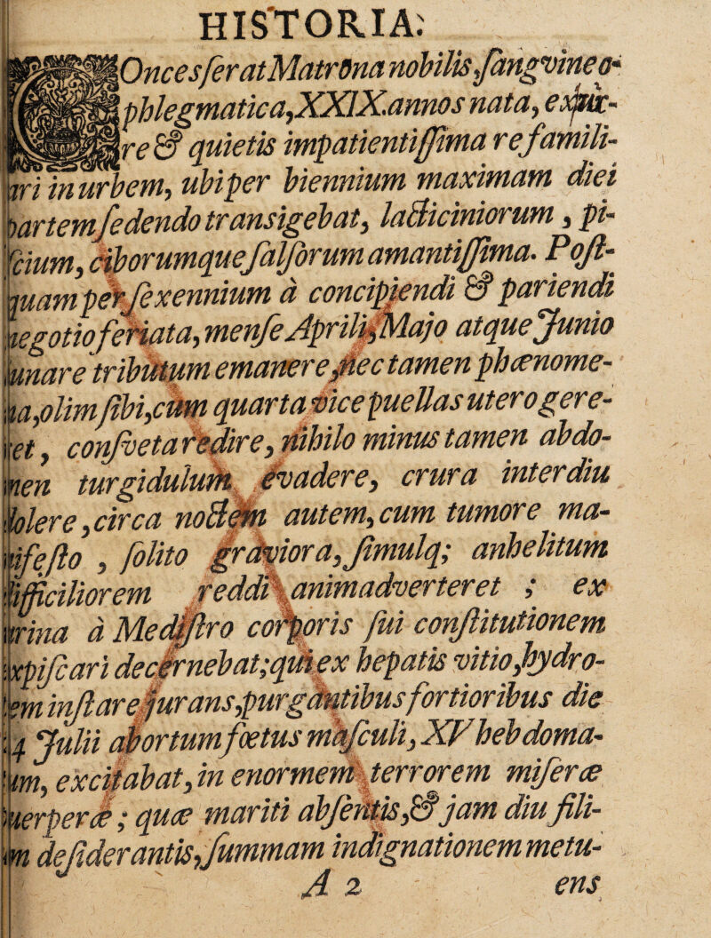 HISTORIA: \OncesferatMatrom nobilis fangvine o* ' phlegmatica,XXIXannos nata,eo^wc- _ Jr<? quietis impatientiffma r efamili- 0g urbem-, ubiper biennium maximam diei mrtemfedendo transigebat, laBiciniorum, pi- 'fdum, ciborumquefaWorum amantiffima. Pojl-« ^pLxetLL d concipiendi a pariendi negotio feriata, menfeAprilifMajo atquejumo mnar etributum emaner e pedamen pheenome- m,olim(ibi,cum quarta vice puellas uterogere- y 7 conjveta Pedare, nihilo minus tamen abdo¬ men turgidulum evadere, crura inter diu klere circa noBem autem, cum tumore ma- Xifeflo , /olito grdvior a,fimulq; anhelitum %fjiciliorem reddr%animadverteret ; ex wina d Medfflro corporis fui conjlitutionem \xpifcari decirnebat;quiex hepatis vitio,hydro- im inflare, juransq)wrgdmdms fortioribus die i Julii abortum foetus mkfcuh, XPhebdoma- 'm, excifabat, in enormem terrorem mferce kerperSquae mariti abferitis,& jam diu fili- m defiderantis,fummam indignationem metu- A % > ens