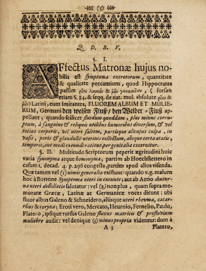 «f ....,_, ^ Q D. B, V, §. I. Ffe6fcus Matronae hujus 110» bilis eft Symptoma excretorum , quantitate & qualitate peccantium, quod Hippocrates paffim qoQy Asvttov 8c pSv yvvatKeiov , ( forlan 'etiam S; g4»& feqq. de nat. muL abfblute Sc f5v) Latini , eum imitantes, FLUOREM ALBUM ET MULIE¬ RUM, Germani beti ttWfett 5(u£/ *gftl§ ap¬ pellant 3 quando fcilicex. fluidum quoddam > plus minus corrui ptum,} a fanguine reliquis utilibus humoribus diverfum^ Cf hei totius corporis, hei uteri faltem, partisque alicujus culpa , m ha fis, poris (f glandulis uterinis colleBunt, absque certa statis y temporis.aut modi exeundi ratione per genitalia excernitur* §. II. Multitudo Scriptorum peperit aegritudini huic varia fynonyma atque homonyma, partim ab Hoechftetteroio eafumi/decad. ^ p. 296congefta,partim apud alios vifenda. Quae tamen vd (1) nimis generalia exiftunt: quando v.g. malum hoc aBottone Symptoma uteri in exeunt e 3 aut ab Aerio diutur- na uteri dedtllatio falutatur :vel nonplus » quam fupra me¬ moratae Graecae, Latinae ac Germanicae voces dicunt: ubi fluor albus Galeno & Schneidero,aliisque uteri rhevma, catar* rhus & coryza 3 Eroti vero, Mercato, Heurnio, Fernelio, Paulo, Piate* o y ipfique rurfus Gzlmo fluxus matricis (f proftuVmm muliebre audit; vel denique (3) minuspropria videntur: dum k *'■ ■ ■ A | x