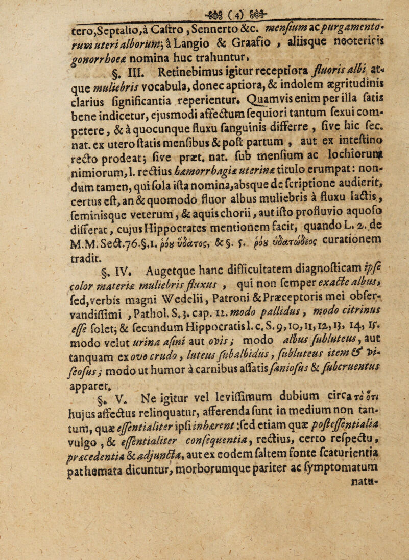 _ -#§ (4> S44- __ tero,Sepcalio,a Caftro, Sennerto &c. mentiumIkcpurgameMo- rum uteri alborum, & Langio & Graafio » aliisque nsotciins gonorrhoea nomina huc trahuntur, §, III. Retinebimus igitur receptiora fluoris albi at« oue muliebris vocabula, donec aptiora, & indolem aegritudinis clarius fignificantia reperientur. Quamvis enim per illa fatis bene indicetur, ejusmodi affedum fequiori tantum fexui com¬ petere , & d quocunque fluxu fanguinis differre , five hic fec. nat. ex utero flatis menfibus & pofl partum , aut ex inteftino redo prodeat j five praet. nat. fub tnenfium ac Iochiorut» nimiorum,1. redius hamorrhagis uterina titulo erumpat: non¬ dum tamen, quifola ifta nomina,absque de feriptione audierit, certus cft, an & quomodo fluor albus muliebris a fluxu ladsS , feminisque veterum, & aquis chorii, aut ifto profluvio aquofo differat cujus Hippocrates mentionem facit, quando L, a. de M.M. Sed.76.§,i. poa l/tiaros, &§. f. pia v$a,Tu<iioc curationem tradit. . _ §, IV. Augetque hanc difficultatem diagnoflicam tpje eoior materia muliebris fluxus , qui non femper exatle albus > fed, verbis magni Wedelii, Patroni & Praeceptoris mei obfer- vandiffimi , Pathol. S. 3. cap. n. modo pallidus, modo citrinus effe folet; & fecundum Hippocratis l.c.S.g, 10, u,i£,i}, 14» V- modo velut urina aftni aut ovis ,■ modo albus fubluteus ^ aut tanquam ex ouo crudo, luteus (hb albidus, fiibluteus item& Toi* fsofusj modo ut humor a carnibus affatisfaniofus & fub cruentus apparet, , . §, V. Ne igitur vel leviffimum dubium circa ra' bn hujus affedtis relinquatur, afferenda fiant in medium non tan¬ tum, quae ejfentialiter ipfi inb&rtnt :fed etiam quae poftefentiaiia vulgo , Sc effentialiter con/spuentia, rcdius, certo refpedu, pracedentia&tadjunBa, aut ex eodem faltem fonte fcaturienda pathsmata dicuntur, morborumque pariter ac fymptomatum r - nata-