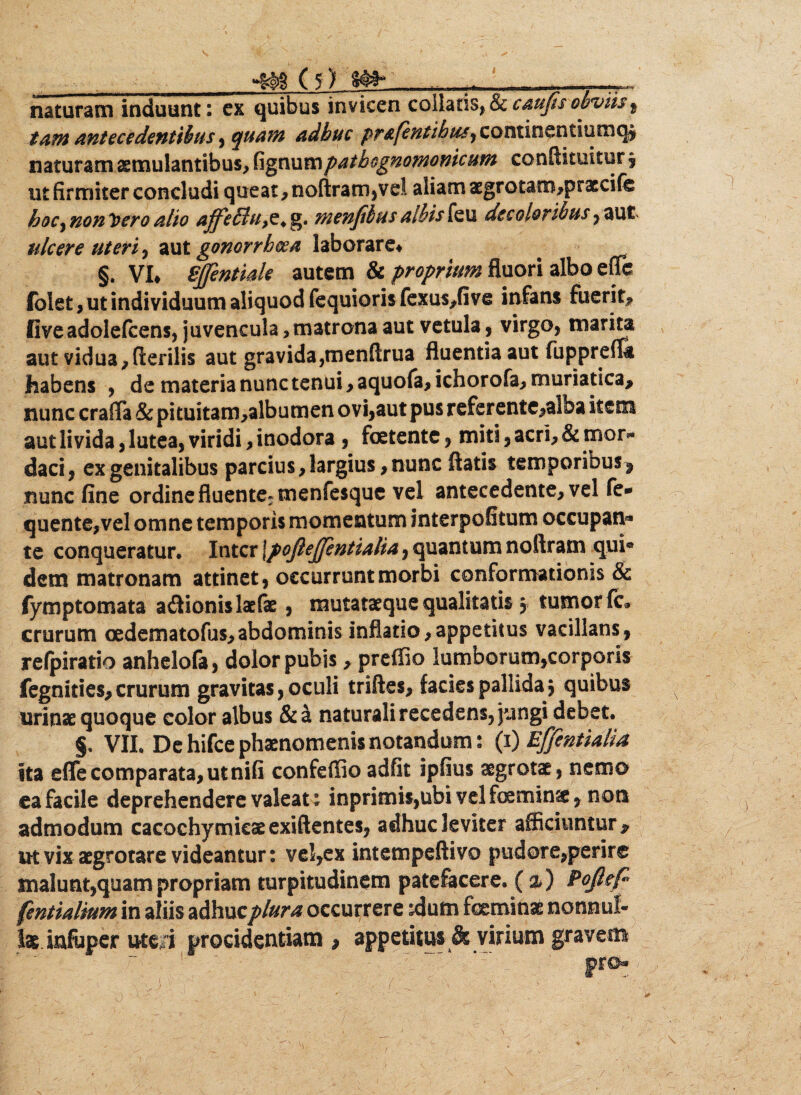 I m (i) w» .. ^ _. naturam induunt: ex quibus invicen colhtisp Sc 9 tam antecedentibus ^ quam adhuc pp&fentihuSf coutiu&Rtiuvzic^ naturam aemulantibus, fignumpathognomonicum conftituitur , ut firmiter concludi queat , noftram,ve! aliam aegrotam,pr3ecife hoc^ non Vero alio affefflu,?* g. menfihus albis feu decolor ibus , aut ulcere uteris aut gonorrhoea laborare* §. VI* Sjfentiale autem & proprium fluori albo effis folet, ut individuum aliquod fequioris fexus,five infans fuerit, fiveadolefcens, juvencula,matrona aut vetula , virgo, marita aut vidua,flerilis aut gravida,menftrua fluentia aut fupprefla habens , de materia nunc tenui, aquofa, ichorofa, muriatica, nunc crafla & pituitam,albumen ovi,aut pus referentc,alba item aut livida, lutea, viridi, inodora , foetente, miti, acri, & mor« daci, ex genitalibus parcius, largius, nunc flatis temporibus^ nunc fine ordine fluente* menfesquc vel antecedente, vel fe- quente,vel omne temporis momentum interpofitum occupan** te conqueratur. Inter \pofieJJentialia, quantum noftram qui® dem matronam attinet, occurrunt morbi conformationis & fymptomata a&ionislaefae, mutataeque qualitatis j tumor fc» crurum oedematofus,abdominis inflatio,appetitus vacillans, relpiratio anhelofa, dolor pubis, prefiio lumborum,corporis fegnities,crurum gravitas, oculi triftes, facies pallida $ quibus urinas quoque eoior albus &a naturali recedens, jungi debet. §, VII. De hifce phaenomenis notandum 2 (1) Effentialia ita effe comparata, ut nifi confeffio adfit ipfius aegrotae, nemo ea facile deprehendere valeat: inprimis,ubi vel feminse , noti admodum cacochymieasexiftentes, adhuc leviter afficiuntur, ut vix asgrotare videantur: vel,ex intempeftivo pudore,perire malunt,quam propriam turpitudinem patefacere. {%) Pojlefi fentialiumva aliis adhucplura occurrere jdum feminae nonnul¬ lae infuper ute i procidentiam , appetitus & virium gravem pro® ...)' ; ‘‘ _ ,■ r... ' - • v vJ -^\ • ^_ / v , - • « /