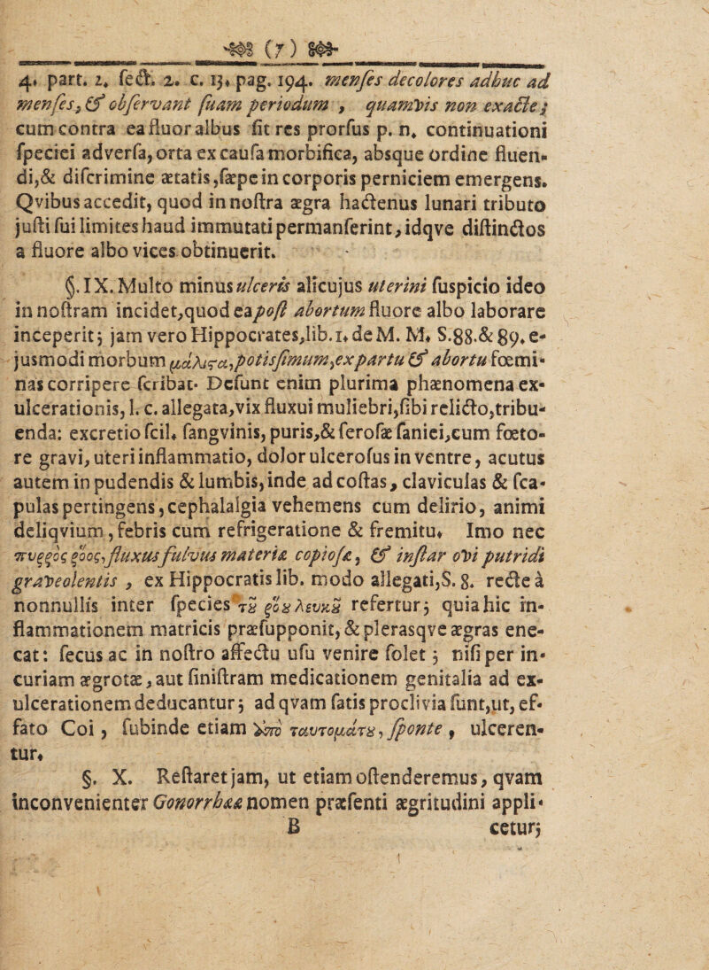 -§#s (r) 4» part. i. feft. z> c. 13* pag. 194. menfes decolores adhuc ad menfes^ £f oh fervant fuam periodum , quamvis non exaBe s cum contra ea fluor albus fit res prorfus p. n* continuationi fpeciei gdverfa,orta ex caufa morbirka, absque ordine fiuen* di5& diferimine aetatis ,faepe in corporis perniciem emergens. Qvibus accedit, quod in noftra aegra ha Aenus lunari tributo jufti fui limites haud immutati permanferint, idqve diftin&os a fluore albo vices obtinuerit. §. IX, Multo minus ulceris alicujus uterini fuspicio ideo innottram inddet,quodea/0/? abortum fluore albo laborare inceperit 3 jam veroHippocrates,lib.x*deM. M* S.88*&89*e- jusmodi morbum i^aflotisflmum^xpartu & abortu femi¬ nas corripere feribat* Dcfunt enim plurima phaenomena ex¬ ulcerationis, 1. c. allegata,vix fluxui muliebri,fibi reliflo,tribu¬ enda: excretiofcih fangvinis, puris,& ferofae faniefeum feto¬ re gravi, uteri inflammatio, dolor ulcerofus in ventre, acutus autem in pudendis & lumbis,inde ad coftas, claviculas & {ca¬ pulas pertingens, cephalalgia vehemens cum delirio, animi deliqviuni, febris cum refrigeratione & fremitu* Imo nec Trv^og fog fluxus fulvus materia copioja, (f inflar oVi putridi graveolentis, ex Hippocratis lib. modo allegati, S.g. redea nonnullis inter fpecies 'VS foxAwxS refertur, quia hic in¬ flammationem matricis praefupoonit, & plerasqve aegras ene¬ cat: fecus ac in noftro affedu ufu venire folet3 nifiper in¬ curiam aegrota,aut finiftram medicationem genitalia ad ex¬ ulcerationem deducantur 3 ad qvam fatis proclivia fiint,ut, ef¬ fato Coi, fubinde etiam tcwtq(jmtx, fponte 9 ulceren¬ tur* §, X. Reflaret jam, ut etiam attenderemus, qvam Inconvenienter Gonorrhu nomen praefenti aegritudini appli- B cetur; 1