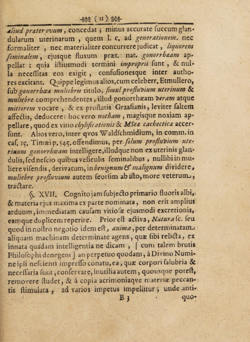 •m (n) ^ i; I-II--T- : ~-~ry- J-WiW^iiiwPTI ~~i rf-awwtjasMSatfS&SaMOtSCSBi niiLWt'>W|iii «SSttKB8%MB9SSfl( aliud prater ovum , concedat j minus accurate fuccum g!an« dolamen uterinarum , quem L c. ad generationem» nec formaliter , nec materialiter concurrere judicat, liquorem feminalem , ejusque fluxum praet* nat* gonorrbaam ap¬ pellat : quia iftiusrnodi termini improprii funt , & nui* la neceflitas eos exigit , confufionesque inter audio- res excitant. Quippe legimus alioSjCum celeberr. EtmullerOj fub gonorrhoea muliebres titulo» flmul profluvium uterinum Sc muliebre comprehendentes, illud gonorrhaeam 1uram atque mitiorem vocare , & ex proflatis Graafianis» leviter (altem aiTechs, deducere: hoc vero notham , magisque noxiam ap¬ pellare $ quod ex vitio chylificationis & MSea cachectica accer- funt. Alios vero, inter qvos Waldfchmidium, in comm. in eaC ry# Timaei p« 54?, offendimus, per filum profluvium ute* rinum gonorrhoeam intelligere,illudquenon ex uterinis glan* dulisjfednefcio quibus veficulis feminalibus , nullibi in mu¬ liere vifendis, derivatum, in benignum & malignum dividere, muliebre profluvium autem feorfim abifto, more veterum-#, trailare. r §, XVI!. Cognito jam fubjedo'primario fluoris albi, & materia ejus maxima ex parte nominata, non erit amplius arduum,immediatam caufam vitio k ejusmodi excretionis, estrque duplicem repente. Prioreft afliva, Natura ic. feu quod innoflro negotio idem eft» anima, per determinatam-» aliquam machinam determinate agens, quae hbi relidia, ex innata quadam intelligentia ne dicam , [ cum talem brutis Philofophi denegent ] an perpetuo quodam, a Divino Numi¬ ne ip(i nefuenn impreflbconatu,ea,qu£ corpori falubria & neceflaria funt, confervare, inutilia autem, quousque poteft, removere Audet, & a copia acrimoniaqve materiae peccan¬ tis ftimulata t ad varios impetus impellitur j unde anti- ’ B} ' quo-