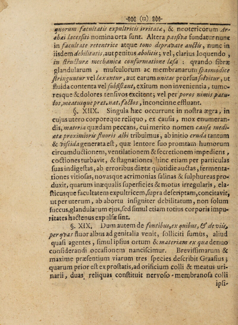 quorum facultatis expultricis irritata, & neotericorum ^r- abai Ucesfiu nomina orca fiant. Altera pasfiva fundatur nunc in facultate retentrice atque tono depravate auBis , nunc in iisdem debilitatis raut penitus abolitis j vel, clarius loquendo , (IruEhira mechanica conformatione Ufa : qvando fibrae glandularum , mufculorum ac membranarum fpasmodke firinguntur vel laxantur, aut earum unitas prorfusflohitur, ut fluida contenta v^lflubfiftant^Xitum non invenientia, tume* resque &;dolores tenfivos excitent; vel per /^0/ nimis p atu* kspmatmqueprat*nat*fa£los , inconcinne effluant. §* XiiX* Singula haec occurrunt in noftra a^gra * in cujus utero corporeque reliquo, ex caulis, niox enumeran¬ dis, materia quadam peccans, cui merito nomen caufs medi« ats proximioris fluoris albi tribuimus 5 ab initio cruda tantum & bifida generata eft, quae lentore fuopromtam humorum circutnduOTonem, ventilationem & fecretionem impediens, codiones turbavit, &ftagnationes hinc etiam per particulas fuas indigeftas, ab erroribus diattae quotidie audas, fermenta- tiones vitiofas, novasque acrimonias falinas & fulphureas pro¬ duxit, quarum inaequalis fuperficies & motus irregularis, eia- fticusque facultatem expultricem,fupra deferiptam,concitavit* ut per uterum, ab abortu infigniter debilitatum, non folum fuccus,glandularum ejus/ed fimul etiam totius corporis impu- litates hadenus expqlfte fint. §. XIX* Dum autem de fontibus ^ex quibus, (f deviis# perefoas fluor albus ad genitalia venit, folliciti fumus, aliud quafi agentes, fimul ipfius ortum & materiam ex qua denuo confiderandi occa fio nem nancifcimur. Breviffimarum 8c maxime praeferttium viarum tres fpecies deferibit Graafius $ quarum prior efi: ex proftatis,ad orificium colli & meatus uri¬ narii, duas] reliquas conflium nervofo ^membranofa colli ipfi* 'i