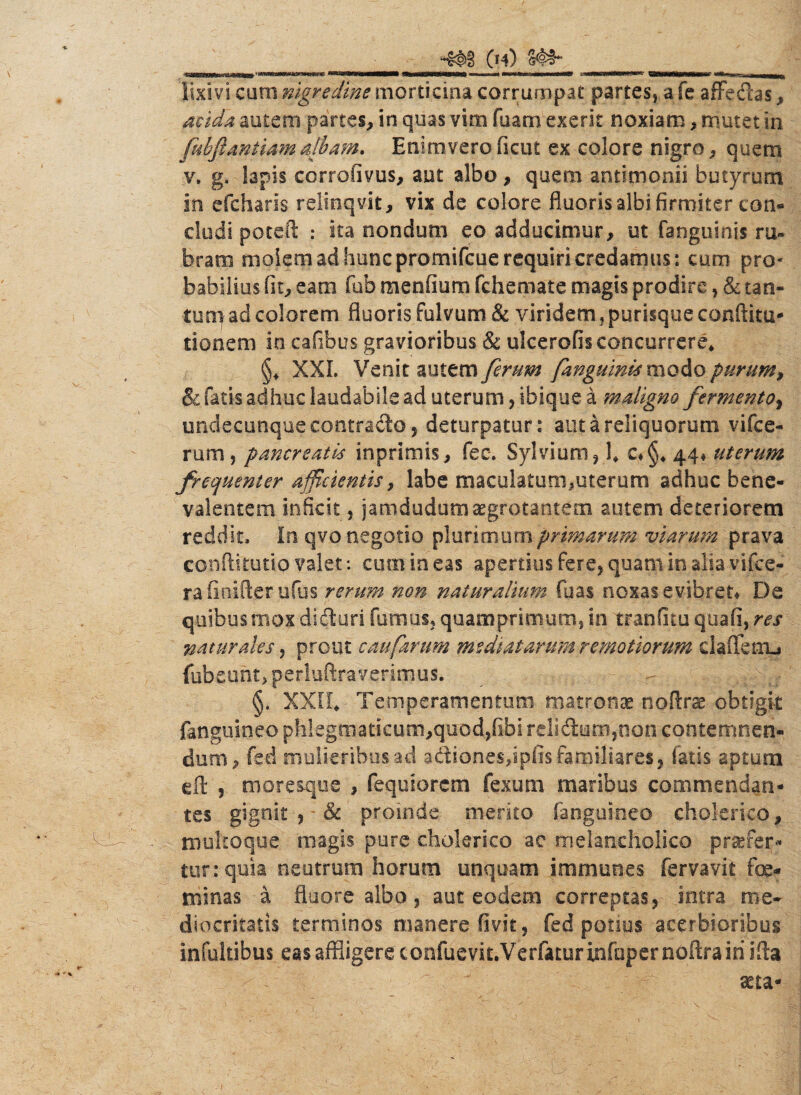 (h) 'mimBmmHKsfimtstem Ma&£KK95MHMHMM irmanat*OTr»lltiniiiT> ■ mi wm imm+m\ e———<■» CMNStoMNNMtfec1 ***—- - n umiMiiL lixivi curo nigredine morticina corrumpat partes, a fe affedas, 4fi<afe autem partes, in quas vim fuam exerk noxiam, mutet in. fubfianiiamalbam. Enimverofieut ex colore nigro, quem v. g, lapis corrofivus, aut albo, quem antimonii butyrum in efcharis relinqvit, vix de colore fluoris albi firmiter con¬ cludi poteft : ita nondum eo adducimur, ut fanguinis ru¬ bram molem ad hunc promifcue requiri credamus: cum pro¬ babilius fit, eam fub menfium fchemate magis prodire, & tan¬ tum ad colorem fluoris fulvum & viridem, purisque conftitu- donem in cafibus gravioribus & ulcerofis concurrere* XXL Venit autem ferum /anguinis modo purum, & fatis adhuc laudabile ad uterum, ibique a maligno fermento, undecunque contrado 5 deturpatur: aut a reliquorum vifce- rum, pancreatis inprimis, fec. Sylvium, fi c*§4 44* uterum frequenter afficientis, labe maculatum,uterum adhuc bene- valentem inficit, jamdudum aegrotantem autem deteriorem reddit. In qvo negotio plurimum primarum viarum prava conftitutio valet*, cum in eas apertius fere, quam in alia vifce- ra iioifter ufus rerum non naturalium fuas noxas evibret* De quibus mox diduri fumus, quamprimum, in tranfitu quali, res naturales, prout caufarum mediatarum remotiorum daiTenij fubeunt, perluftra verimus. §. XXII* Temperamentum matronae noflrse obtigit fangukieo phkgmatkum,quod,fibi relidum,oon contemnen¬ dum, fed mulieribus ad adiones,ipfis familiares, fatis aptum eft , moresque , fequiorem fexum maribus commendan¬ tes gignit & proinde merito fanguineo cholerico, multoque magis pure cholerico ae melancholico profer¬ tur: quia neutrum horum unquam immanes fervavit fe¬ minas a fluore albo, aut eodem correptas, intra me¬ diocritatis terminos manere fivit, fed potius acerbioribus infultibus eas affligere confuevit.Verfatur infuper noftrairi ida