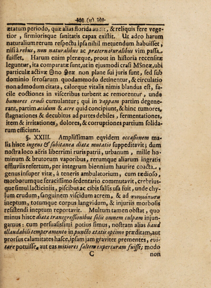 \V QO aetatum periodo, quae alias florida audit, & reliquis fere vege¬ tior , firmiorisque fanitatis capax exiftit. Ut adeo harum naturalium rerum refpeiluipfa nihil metuendum habuiflet, nifia rebus) non naturalibus ac prsternaturaltbus vim pafiTa^ fuiflet* Harum enim pleraeque, prout in hiftoria recenfitae leguntur, ita comparatae funt,utin ejusmodi crafi MSneae,ubi particulae a&ivae 0no ^eae non plane fui juris funt, fed fub dominio ferofarum quodammodo detinentur, & circulatio non admodum citata, calorque vitalis nimis blandus eft, fa¬ cile coitiones in vifceribus turbent ac remorentur , und® humores crudi cumulantur 5 qui in Dappam partim degene^ acidum Scacre quid concipiunt, & hinc tumore^ ftagnationes & decubitus ad partes debiles, fermentationes, item & irritationemj dolores, & corruptiones partium folida- rum efficiunt* §♦ XXIII. Ampliffimam eqvidem occajtonem ma¬ lis hisce ingens (f fubitanea dista mutatio fuppeditavit j dum noftraloco aeris liberrimi ruris patrii, urbanum , mille ho« minum & brutorum vaporibus, rerumque aliarum ingratis effluviis refertum, per integrum biennium haurire coa<fh_., genus infuper vitae, a teneris ambulatorium, cum taediofo, morborumqueferaciflimofedentario commutavit,crebrius- que fimul la&iciniis, pifeibus ac cibis fallis ufa fuit, unde chy¬ lum crudum,fanguinem vifeidumacrem, & ad vev^drourt» ineptum, totumque corpus langvidum, & injuriis morbofis refiftendi ineptum reportavit. Multum tamen obftat, quo minus hisczdiatatransgreffionibus folis omnem culpam injun¬ gamus : cum perfuafisfimi potius fimus, noftram alias batti illaudabili temperamento in pun&o at at is optimo praeditam,aut prorfus calamitates hafce,ipfam jam graviter prementes, m- <f*jvpotuifle«aut eas mitiores faltem experturam fuijfe,; modo C non