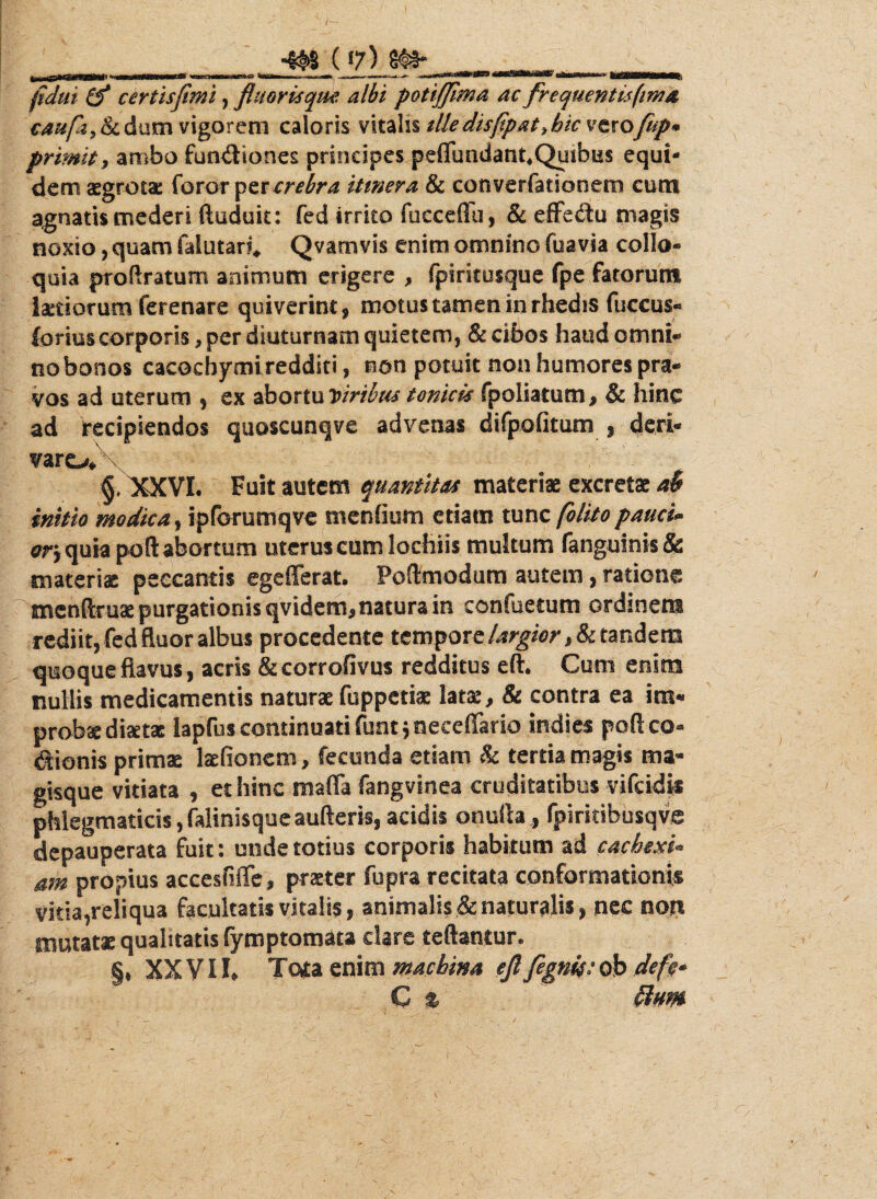 ___ (7) ^ ... fidui (f certisflmi, fluoris qm albi potiffima ac frcquentisfima caufoy&cdum vigorem caloris vitalis ille disfipat >bic vtxofup* priwit, ambo functiones principes peflimdant*Quibus equi¬ dem aegrotae foror per crebra itmera & converfationem cum agnatis mederi ftuduic: fed irrito fucceffu, & eflfedu magis noxio, quam faiutar?* Qvamvis enim omnino fuavia collo* quia proftratum animum erigere , fpiritosque fpe fatorum laetiorum ferenare quiverint, motus tamen in rhedis fuccus* ferius corporis, per diuturnam quietem, & cibos haud omni* no bonos cacocbymiredditi, non potuit non humores pra¬ vos ad uterum , ex abortu D iribus tonicis fpoliatum, & hinc ad Irecipiendos quoscunqve advenas difpofitum , deri¬ varo* §,^QCVI. Fuit autem quantitas materiae excretae a$ initio modica, ipforumqve menOum etiam tunc [olito pauci* otj quia poft abortum uterus cum lochiis multum (anguinis & materiae peecantis egefferat. Poftmodum autem, ratione mcnftruae purgationis qvidem,natura in confactum ordinem rediit, fed fluor albus procedente tempore largior, & tandem quoque flavus, acris &corrofivus redditus eft. Cum enim nullis medicamentis naturae fuppetiae latae, & contra ea im¬ probae diset* lapfus continuati funt, neceffario indies poft co- dionis primae laefionem, fecunda etiam & tertia magis ma* gisque vitiata , et hinc mafla fangvinea cruditatibus vifcidk phlegmaticis, falinisque aufteris, acidis onufta , fpirkibusqve depauperata fuit: unde totius corporis habitum ad cachexi- atn propius accesfiffe, praeter fupra recitata conformationis vitia,reliqua facultatis vitalis, animalis & naturalis, nec nqri mutatae qualitatis fymptomaca dare teftantur. §♦ XXVII* Tota enim machina eflflgnit:ob defc* C %