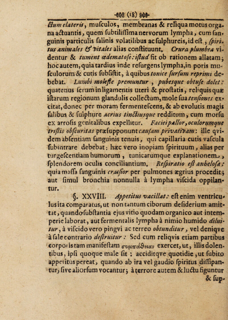 ______ 08) m _____ dum elateris > mufculos, membranas & refiqua motus orga¬ na a&uantis, quem fubtiliffima nervorum lympha, cumfan- guinis particulis faiinis volatilibus acfulphureis,ideft , fpiri, tus animales & Vitales alias conftituunt. Crura plumbea vi¬ dentur & tument eedematofe;i(lud fit ob rationem allatam 9 hoc autem, quia tardius inde refurgens lympha,in poris mu- fculorum& cutis fubGftit, a quibus tontce [urfum reprimi de¬ bebat. Lumbi mokfie premuntur , pubesque obtuje dolet: quatenus ferum in ligamentis uteri & proflatis, reliquis quae iftarum regionum glandulis colle(G:um,molefua^^/Wirfj ex¬ citat, donec per moram fermentefcen$,& ab evolutis magis fahbus & fuiphure acrius tindiusque redditum, cum morfu ex arrofis genitalibus expellitur. Facieipallor toculorumque tn(lis ohfcuritas praefuppoountcaufam privativam: ille qvi- demabfentiam fanguinis tenuis, qui capillaria cutis vafcula fubmtrare debebat: haec vero inopiam fpirituum, alias per turgefcentiam humorum , tunicarumque explanationem* , fplendorem oculis conciliantium* Refpiratio eft anhelofa: quia mada fanguinis crasfior per pulmones aegrius procedit $ aut fimul bronchia nonnulla a lympha vifcida oppilan¬ tur. §. XXVIII. Appetitus vacillat: eft enim ventricu¬ lus ita comparatus, ut non tantum ciborum defiderium amit¬ tat , quandafubftantia ejus vitio quodam organico aut intem¬ perie laborat, autfermentalis lympha a nimio humido dilui* tur, a vifcidovero pingvi ac terreo obtunditur, vel deniqve & fale contrario deflruitur : Sed cum reliqvis etiam partibus corpous tammanifeftam <rv(i7rd&Muv exercet, ut, illis dolen. tibus, ipfi quoque male fit ; acciditqve quotidie ,ut fubito appetitus pereat, quando ab ira vel gaudio fpiritus diffipan- tur, fi ve aliorfum vocantur j a ^errore autem & luftu figuntur r &fup-