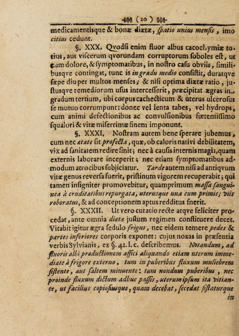 -m C^ medicamentisque & bonae diaetae, ffatio unius m en fis , imo citius cedunt. §♦ XXX# Qvodfi enim fluor albus cacochymiae to« tius,aut vifcerum qvorundam corruptorum foboles eft, ut f umdolore,&fymptomatibus, in noftro cafu obviis, fimili* busqve contingat, tunc is in gradu medio confiftk, duratqve faepe diu per mpltos menfes/ & nili optima diaetae rado , ju* ftusqve remediorum ufus intercefferk, praecipitat aegras gradum tertium, ubi corpus cachedicum & uterus ulcerofus jfemuttiocorrumpunt:donec vel lenta tabes, vel hydrops, cum animi defedionibus ac convulfionibus fcientiffima fqualori & vitae miferrims finem imponunt» §* XXXI# Noftram autem bene fperare jubemus # cum nec atate fit profeBa, quae, ob caloris nativi debilitatem, vix ad fanitatem redire finit $ neca caufis internis magis,quam externis laborare inceperit 4 nec etiam fymptomatibus ad¬ modum atrocibus fubjiciatur. Tarde autem nifi ad antiqvum vitae genus reverfa fuerit, priflinum vigorem recuperabit 5 qui tamen infigniter promovebitur* quamprimum maffa[angui¬ nea k cruditatibus repurgata, uterus que una eum primis; Viis roboratus, & ad conceptionem aptus redditus fnerit. §. XXXIL Ut vero curatio rede atqve feliciter pro** cedat,ante omnia dista jufturn regimen conftituere decet. Vitabit igitur aegra fedulo frigus, nec eidem temere pedes & partes inferiores corporis exponet? cujus noxas in pratentia verbisSyl vianti, ex §. 42.1. c. deferibemus. Notandum, ad fluoris albi produBiomm affici aliquando etiam uterum imme» diate kfrigore externo, tum in puberibus fluxum muliebrem flftente, aut faltem minuente % tmn nondum puberibus , nec proinde fluxum diBum adhuc poffis yuterumip(km ita Vitian* $€„ ut facilius copioflusqm} quam decebat 9fece dat fi flatur que ^ - in