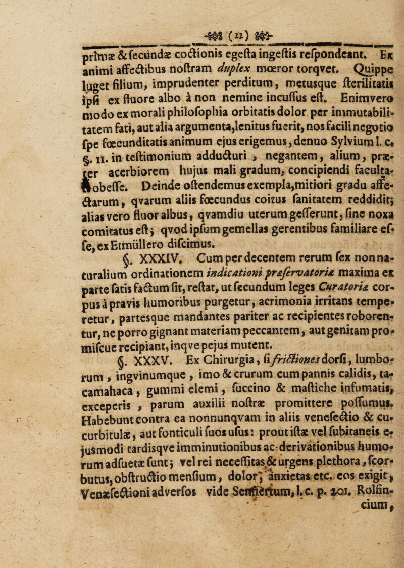 __Wf _ primae & fecundae coftionis egefta ingeftis refpondeant. Ex animi affedibus noftram duplex moeror torqver. Quippe luget filium, imprudenter perditum, metusque fterilitatis Ipfi ex ftuore albo a non nemine incufius eft. Enimvero modo ex morali philofophia orbitatis dolor per immutabili¬ tatem fati, aut alia argumenta,lenitus fuerit, nos facili negotio fpe foecunditatis animum ejus erigemus, denuo SylviumLc* §. ii. in teftimonium addu&uri , negantem, alium, prae¬ ter acerbiorem hujus mali gradum, concipiendi faeulta- fiobeffe. Deinde oftendemus exempla,mitiori gradu affe- ftarum, qvarum aliis foecundus coitus fanitatcm reddidit} alias vero fluor albus, qvamdiu uterum gellerunt, fine noxa comitatus eft} qvod ipfum gemellas gerentibus familiare ef« fe,exEtmullero difcimus. XXXIV, Cum per decentem rerum fex non na¬ turalium ordinationem indicationi prafirvatoria maxima ex parte fatis faftum fit, reftat, ut fecundum leges Curatoria cor¬ pus i pravis humoribus purgetur, acrimonia irritans tempe¬ retur , partesque mandantes pariter ac recipientes roboren¬ tur, ne porro gignant materiam peccantem, aut genitam pro- mifcue recipiant,inqvepejus mutent. XXXV. Ex Chirurgia, RfrifitionesdorG, lumbo* rum, ingvinumque , imo & crurum cum pannis calidis, ta- camahaca, gummi elemi, fuccino & maftiche infumatis, exceperis , parum auxilii noftrae promittere polfumus. Habebunt contra ea nonnunqvam in aliis venefe&io Si cu¬ curbitulae, aut fonticuli fuos ufus: prout iftae vel fubitaneis e- jusmodi tardisqve imminutionibus ac- derivationibus humo¬ rum adfuetac funt} vel rei neceffitas & urgens plethora, fcor- butus,obftru&io mendum, dolor', ‘anxietas ctc. eos exigit» Venaefeftioni adverfos vide Sen^iettum, I. c. p. zou Rolfin- •* - cium,