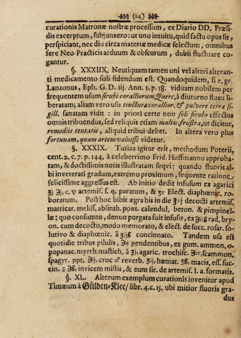 curationis Matronae noftrae proceflum, cx Diario DD, Prsefi- dis excerptum, Subjunxero: ut uno intuitu,quid fadu opus fit, perfpiciant, nee diu circa materiae medicae feledum, omnibus fere Neo-Pradicis arduum & obfcurum , dubii fluduare co¬ gantur. §. XXXIIX. Neutiquam tamen uni vel alteri alteran¬ ti medicamento foli fidendum cft. Quandoquidem, fi e«gr, Lanzonus, Eph. G. D. iij.Ann. i. p. jg. viduam nobilem per frequentem x&wm ftrubi coralliorum^uerc,z diuturno fluxu li- beratamj aliam vero ufu tinBuracor alitor. pallete terra ft- gill. fanatam vidit : in priori certe non foli firulo effedus omnis tribuendus, fed reliquis etiam multis fnifjtira,ut dicitur, remediis tentatis, aliquid tribui debet» In altera vero plus fortunam, quam artem vatuife videtur. §. XXXIX. Tutius igitur erit, methodum Poterii,, cent.%. c. 7. p. 144, k celeberrimo Frid, Hofifmanno approba¬ tam, &dodiffimis notis illuflratam feqvi: quando fluoris al¬ bi inveterati gradurmextrerno proximum, fequente ratione,- feliciffime aggreflus eft. Ab initio dedit infufum ex agarici 3) 9j, c. v artemif. fi q. paratum, & jv Eled. diaphoenjc, ro¬ boratum. Poft hoc bibit xgra bis in die fvj decodi artemif. matricar.melilf.abfinth.ppBt. ealenduf. beton. &pimpind- Ise: quo confuturo, denuo purgata fuit infufo, ex giig rad. bry- on. cum decodo,modo memorato, & eled. de fucc. rofar. fo- lutivo & diaphoenic. a jijf concinnato. Tandem ufa eft quotidie tribus pilulis, 9ij pendentibus, ex gum. ammon,o- popanac. myrrh.maftich. a Jj,agaric. trochifc. 9iv,fcammon. fyagyr. ppr. 3ij,croce?reverb. Jijrhaemat.3«,macis.e£ fue¬ rim 5 invicem miftis,& eum fir. deartemif. 1. a. formatis. §■ XL* Alterum exemplum curationis invenitur apud Timaeum a libr. 4.C. ij, ubi mitior fluoris gra¬ dus