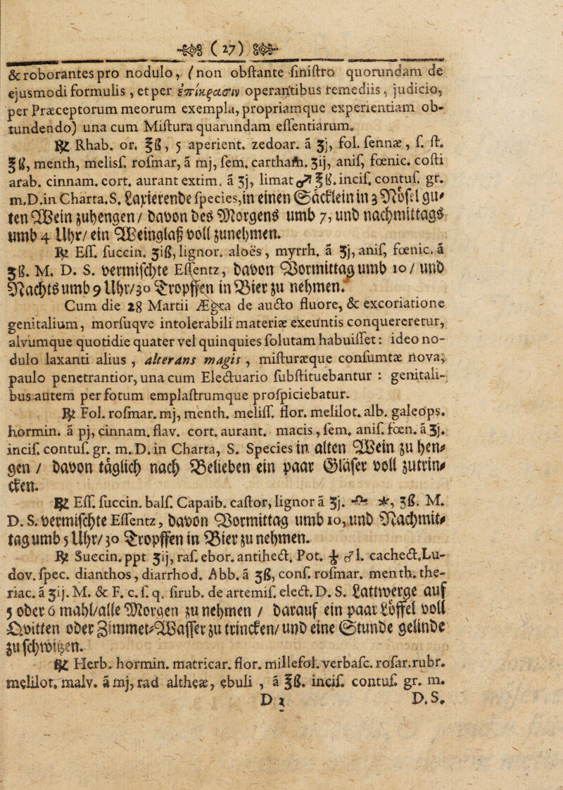 & roborantes pro nodulo, ('non obftante finiilro quorundam de ejusmodi formulis, etper iTTiK^ouriv operantibus remediis, indicio, per Praeceptorum meorum exempla, propriam que experientiam ob* tundendo) una cum Miflura quarundam effentiarum. & Rhab. or, fil, 5 aperient, zedoar. a 5j, fol. fennae, f. fh gg, menth, melisf. rofmar, a mj, fem. carthafti. 3ij, anif, foenic, codi arab. cinnam. cort, aurantextim. a 3j> limat</7 ^($.incifl contufl gr. m,D.in charta, s. £aptei:etibe fp€des,tn efnen @dcfldnin aSRcftl 0U' lenQBein jubengen/ babon be$ ®iorgenS umb 7? unb nad&mittagg umb 4 Ul)r/ etn 3Beingla£ &ott jundjmen. Eff, fuccin. 5$, lignor. aloes, myrrh. a 5j,anif, foenic, § ^ g. Ivi. D. S. Elfentz, bapen QJormiffaaumb 10/ uni) FftadjtSumb 9 Ubr/3'0 ^ropjfen tn 33iet ju uebmen; Cum die 28 Martii ^E^a de audo fluore, & excoriatione genitalium, morfuqve intolerabili materi te exeuntis conquereretur, alvumque quotidie quater vel quinquies folutam habuiifet: ideo no¬ dulo laxanti alius , aherans magis, miffurseque confumtx nova; paulo penetrantior, una cum Eleduario fubftituebantur : genitali» bus autem per fotum emplaflrumque profpiciebatur. Fol. rofmar. mj, menth. melilf. flor, melilot. alb. galeops. Eormin. a pj, cinnam. fiav. cort. aurant. macis, fem, anif. fcen. a.3j* incifcontuf.gr. m.D.in Charta, S. Species UT tftfCU (JBdn JU f)CH^ gen / babon taglidf) nacf» 33dieben dn paa* ©iafev poM juttin* cfm. Eff. fuccin. balf. Capaib. caftor, lignor a Jj. 38. M. d. s. pemufdfjte Effentz, bapon SBotmittag umb io, unb Sftac&mto tagumb 5 Uf)v/ 30 ^topffen m 33ter ju nebmen. J$2 Succin.ppt 51], raf ebor.antihed. Pot. #1. cached,Lu- dov. fpec. dianthos, diarrhod. $bb. a jfl, conf rofmar. menth. the- riac. a jij. M. & F. c. f q„ firub, de artemif. eled. D. S. SuttVPCrgC UUf 5 obev 6 mabl/alfe Gorgen m nebmen / barauf ein paai £offd poli O.rnuen eber gtmmet^affer ju trinefen/ twb dne ©tuntie gefthbe jujcbmfeem Herb. hormin. matricar. flor, millefol. verbafe. rolar.rubr* m^lilof. malv. amhrad althese, ebuli , a f S. incif contuf gr. m. D ? D. S,