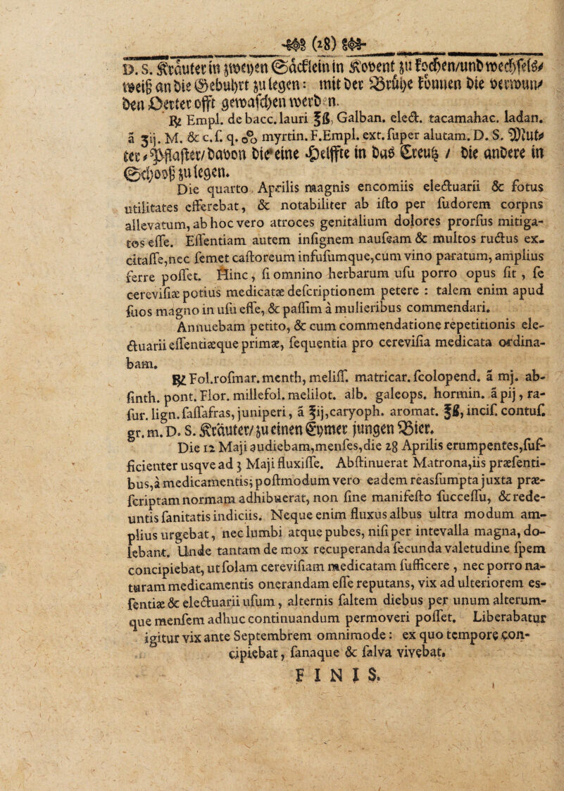 _____(»*) s^__ D. sputet in pepen ©acflein in <j?o&ent ju fod&cn/unt) voed^feC^y »eig an Oie @ebui)tt ju legen: m»t Oet 23rfii)e fonnen Oie wsroutv Oen Oettet ojft gmafcbenroerbn. I$2 Empl. de bacc. lauri fS Galban. ele&. tacamahac. ladan. a 31]. M. &c.f. q. o*o myrtin. F.Erapl. ext. fuper alutam. D. S. ‘2)iuts< «E^fiajlet/liabon bireme £elffte in &«$ &eu| / Oie anOere in @d;o^ juiegen. Die quarto , Aprilis magnis encomiis eleduani & fotus utilitates efferebat, & notabiliter ab ifto per fudorem corpns allevatum, ab hoc vero atroces genitalium dolores prorfus mitiga¬ tos effe. Effentiam autem infignem naufeam& multos rudus ex. citaffe,nec femet caftoreum infufumque,cum vino paratum, amplius ferre pollet. Hinc, fl omnino herbarum ufu porro opus fit , fe cereviftae potius medicatae deferiptionem petere : talem enim apud fuos magno in ufu effe, & palfim a mulieribus commendari» Annuebam petito, & cum commendatione repetitionis ele- duarii effentiaeqtie primae, fequentia pro cerevifia medicata ordina¬ bam» giFol.rofmar.menth, meliff. matricar. fcolopend» a mj» ab- finth. pont. Flor, millefol. melilot, alb» galeops. hormin, apij,ra- fur.lign.faffafras,juniperi, a fij,caryoph. aromat. incif.contuf. gr.m. d» s. Emuter/ &u einen (fpmet jungen %5kt: Die 12 Maji audiebam,menfes,die 2g Aprilis erumpentes,(uf- ficienter usqve ad 5 Maji fluxiffe. Abftinuerat Matrona,iis praefenti- bus,a medicamentis; poftmodum vero eadem reasfumpta juxta prae- feriptam normam adhibuerat, non fine manifefto fucceffu, 3c rede¬ untis fanitatis indiciis. Neque enim fluxus albus ultra modum am¬ plius urgebat, nec lumbi atque pubes, nifi per intevalla magna, de¬ lebant. Unde tantamdemox recuperanda fecunda valetudine fpem concipiebat, utfolam cereviliam medicatam fufficere , nec porro na¬ turam medicamentis onerandam effe reputans, vix adulteriorem es- fentiae&eleduariiufurn, alternis faltem diebus per unumalterum- que menfem adhuc continuandum permoveri poffet. Liberabatur igitur vix ante Septembrem omnimode: ex quo tempore con¬ cipiebat, fanaque & falva vivebat. FINIS* ^ i , - . ^ t ■ •• 1 . , ' 1