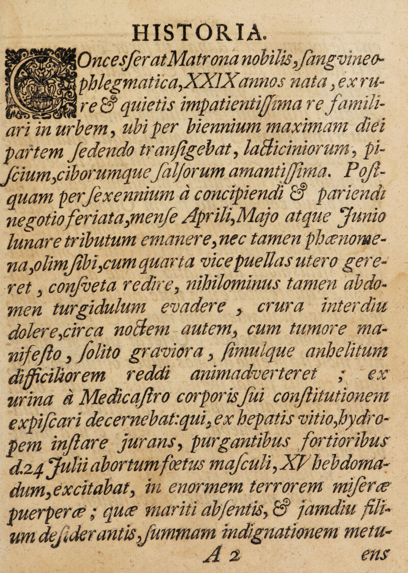 HISTORIA. '\Onc esfer at Matrona nobilis,fangvinetn __ \ phlegmatica,.XXIX'annos nata , ex ru- _ %reS quietis impatientiffma re famili¬ ari in urbem, ubi per biennium maximam diei partem /edendo tranflgebat, laBidniorum, pi fcium,ciborumque[aliorum amantijjima. Pofl- quam per fexemiium d concipiendi £? pariendt negotio feriat a,menfe Aprili,Majo atque [unio lunare tributum emaner e,nec tamen phcenome- na,olimjibi,cum quarta vice puellas utero gere¬ ret , confveta redire, nihilominus tamen abdo¬ men turgidulum evadere , crura inter diu dolere,circa noBem autem, cum timore ma~ nifefto, folito graviora, fimuique anhelitum difficiliorem reddi animadverteret ; ex urina d Medicaflro corporis fui conftitutionem expifcari decernebat:qui, ex hepatis vitio,hydro¬ pem inflare jurans, purgantibus fortioribus d.zq Julii abortum foetus mafculi, XPhebdoma¬ dum, excitabat, in enormem terrorem mi ferae ; quce mariti abfentis, & jamdiu fili um cteuaerantis,flmvmam indi, 1 < A z