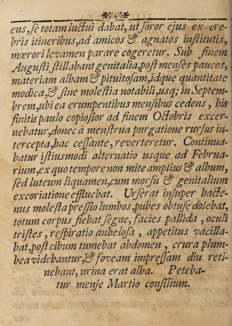 ens,fetotamluBui dabat, utforor ejus ex ere- i his 'itineribus,ad amicos 3- agnatos inftitutis, moerori levamen parare cogeretur. Sub finem fituguflifiillabant genit alia,pojl menfies paucos, materiam albam 3pituitofamjdque quantitate modiea ,3fine molefiia notabili,usq; in Septem- brem,ubi ea erumpentibus menfibus cedens, bis finitis paulo copiofior ad finem OBobris excer¬ nebatur fionec d menfirua purgatione rurjus in¬ ter cept a jb ac cefidnte, reverteretur. Continua¬ batur ifiiusmodi alternatio usque ad Februa¬ rium,ex quo tempore non mite amplius 3 album, fed luteum liquamentum morju 3 genitalium excoriatione effluebat. Urferat injuper haBe- nus mole fi apr effio lumbos,pubes obtufe delebat, totum corpus fiebatfiegne, facie s pallida , oculi trifiles, fefpiratio anbelofia, appetitus vacilla¬ bat tofi cibum tumebat abdomen, crura plum¬ bea videbantur,3 foveam imprejjam diu reti¬ nebant, urina erat alba. Peteba¬ tur menje Martio confillium.