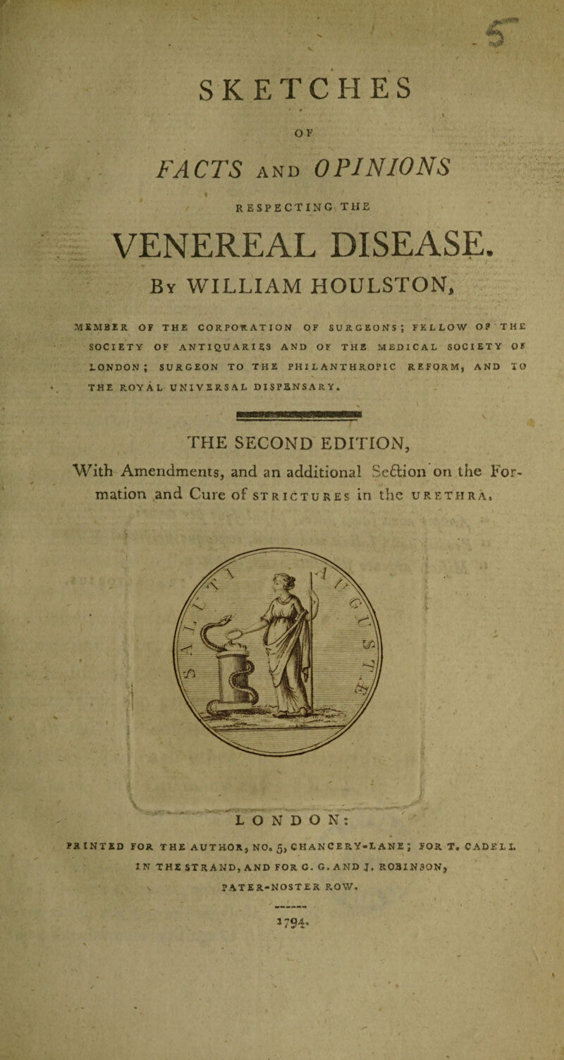 SKETCHES O F FACTS and OPINIONS I respecting the VENEREAL DISEASE. By WILLIAM HOULSTON, MEMBER OF THE CORPORATION OF SURGEONS’, FELLOW OP THE SOCIETY OF ANTIQUARIES AND OF THE MEDICAL SOCIETY OF LONDON; SURGEON TO THE PHILANTHROPIC REFORM, AND IO THE ROYAL UNIVERSAL DISPENSARY. i mmoBB m ihmipwwmmmh v THE SECOND EDITION, With Amendments, and an additional Se£lion on the For¬ mation and Cure of strictures in the urethra. PRINTED FOR THE AUTHOR, NO. 5, CHANCERY-LANE J FORT. CADELL IN THE STRAND, AND FOR C. G. AND J, ROBINSON, PATER-NOSTER ROW. > ' » *794- \