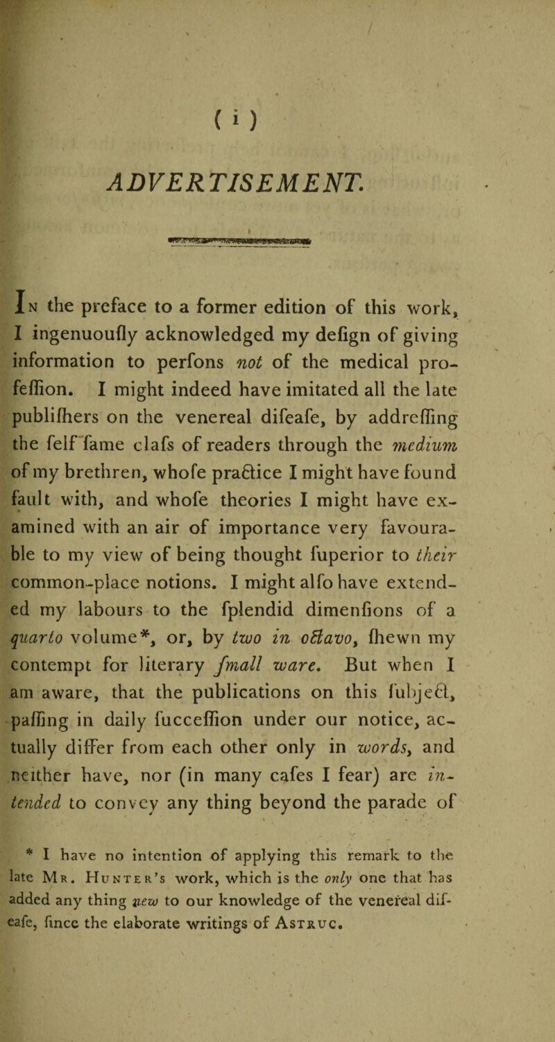 ADVERTISEMENT. I • In the preface to a former edition of this work, I ingenuoufly acknowledged my defign of giving information to perfons not of the medical pro- feflion. I might indeed have imitated all the late publifhers on the venereal difeafe, by addreffing the felf fame clafs of readers through the medium of my brethren, whole practice I might have found fault with, and whofe theories I might have ex¬ amined with an air of importance very favoura¬ ble to my view of being thought fuperior to their common-place notions. I might alfo have extend¬ ed my labours to the fplendid dimenfions of a quarto volume*, or, by two in oflavo, fhewn my contempt for literary fmall ware. But when I am aware, that the publications on this fubjefi, palling in daily fucceflion under our notice, ac¬ tually differ from each other only in wordsy and neither have, nor (in many cafes I fear) are in¬ tended to convey any thing beyond the parade of % » i * I have no intention of applying this remark to the late Mr. Hunter’s work, which is the only one that has added any thing veto to our knowledge of the venereal dif¬ eafe, fince the elaborate writings of Astruc.