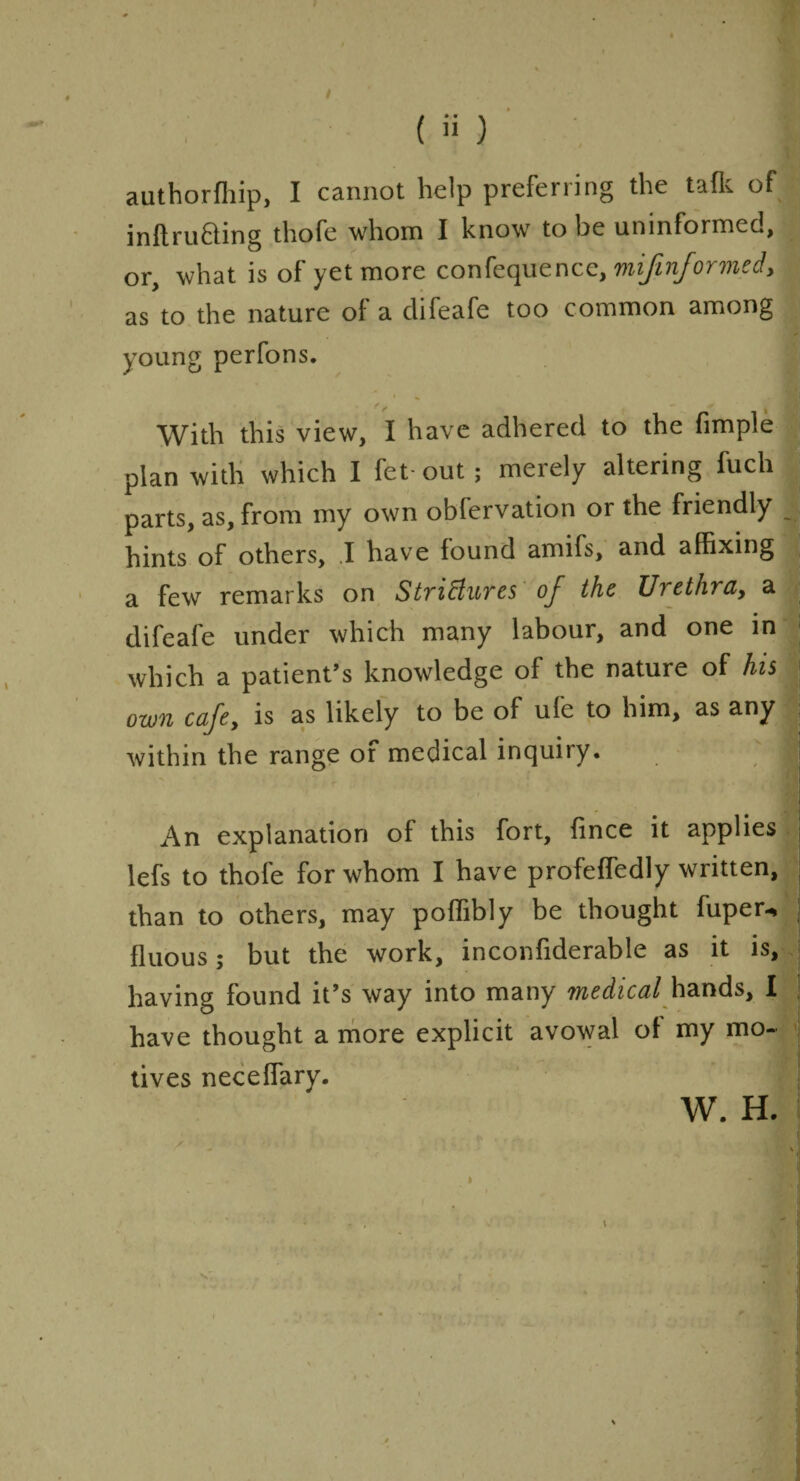 •I 1 authorffiip, I cannot help preferring the tafk of inftru&ing thofe whom I know to be uninformec, or, what is of yet more confequence, mifinformed, as to the nature of a clifeafe too common among young perfons. With this view, I have adhered to the fimple plan with which I fet out ; merely altering fuch parts, as, from my own obfervation or the friendly hints of others, .1 have found amifs, and affixing a few remarks on Strictures of the Urethra, a difeafe under which many labour, and one in which a patient’s knowledge of the nature of his own cafe, is as likely to be of ufe to him, as any within the range of medical inquiry. ;; An explanation of this fort, fince it applies lefs to thofe for whom I have profeffedly written, than to others, may poffibly be thought fuper-* fluous; but the work, inconfiderable as it is, having found it’s way into many medical hands, I have thought a more explicit avowal of my mo¬ tives neceffary. W. H. *