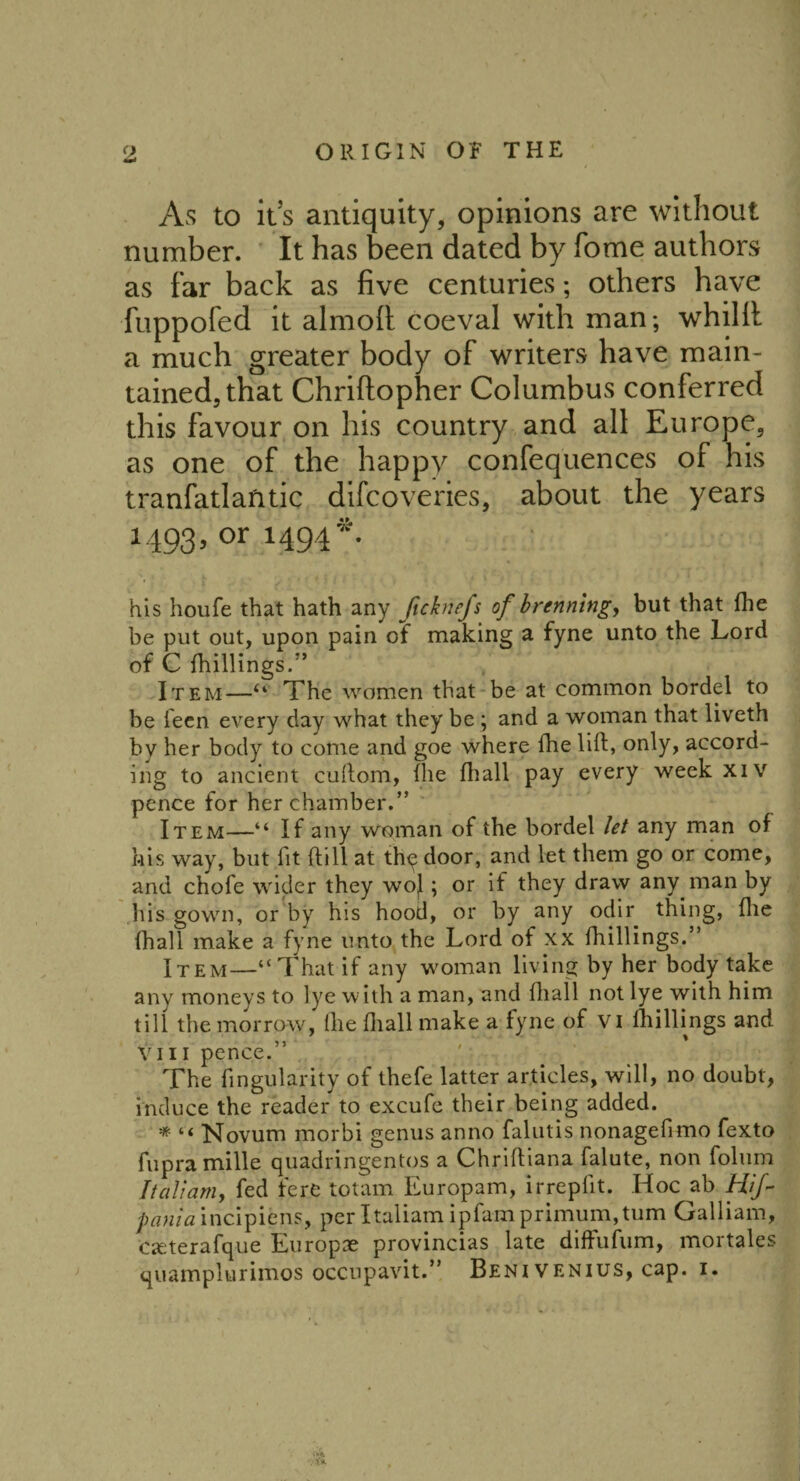 As to it’s antiquity, opinions are without number. It has been dated by Tome authors as far back as five centuries; others have fuppofed it almofi coeval with man; whilfi: a much greater body of writers have main¬ tained, that Chriftopher Columbus conferred this favour on his country and all Europe, as one of the happy confequences of his tranfatlantic difcoveries, about the years 1493, or 1494*. his houfe that hath any fichiejs of brenning, but that fhe be put out, upon pain of making a fyne unto the Lord of C {hillings.” Item—u The women that be at common bordel to be l'een every day what they be; and a woman that liveth by her body to come and goe where fhe lift, only, accord¬ ing to ancient cuftom, ftie fhall pay every week xiv pence for her chamber.” ' Item—“ If any woman of the bordel let any man of his way, but lit ftill at thq door, and let them go or come, and chofe wider they wo|; or if they draw any man by his gown, or by his hood, or by any odir thing, fhe fhall make a fyne unto the Lord of xx fhillings.” Item—“That if any woman living by her body take any moneys to lye with a man, and fhall not lye with him till the morrow, (he fhall make a fyne of Vi lhillings and Yin pence.” ' The fingularity of thefe latter articles, will, no doubt, induce the reader to excufe their being added. * “ Novum morbi genus anno falutis nonagefimo fexto fupra mille quadringentos a Chriftiana falute, non folum I tali am, fed fere totam Europam, irrepfit. Hoc ab Hif- pania incipiens, per Italiam ipfam primum, turn Galliam, caeterafque Europae provincias late diffufum, mortales quamplurimos occupavit.” Benivenius, cap. 1. Y*