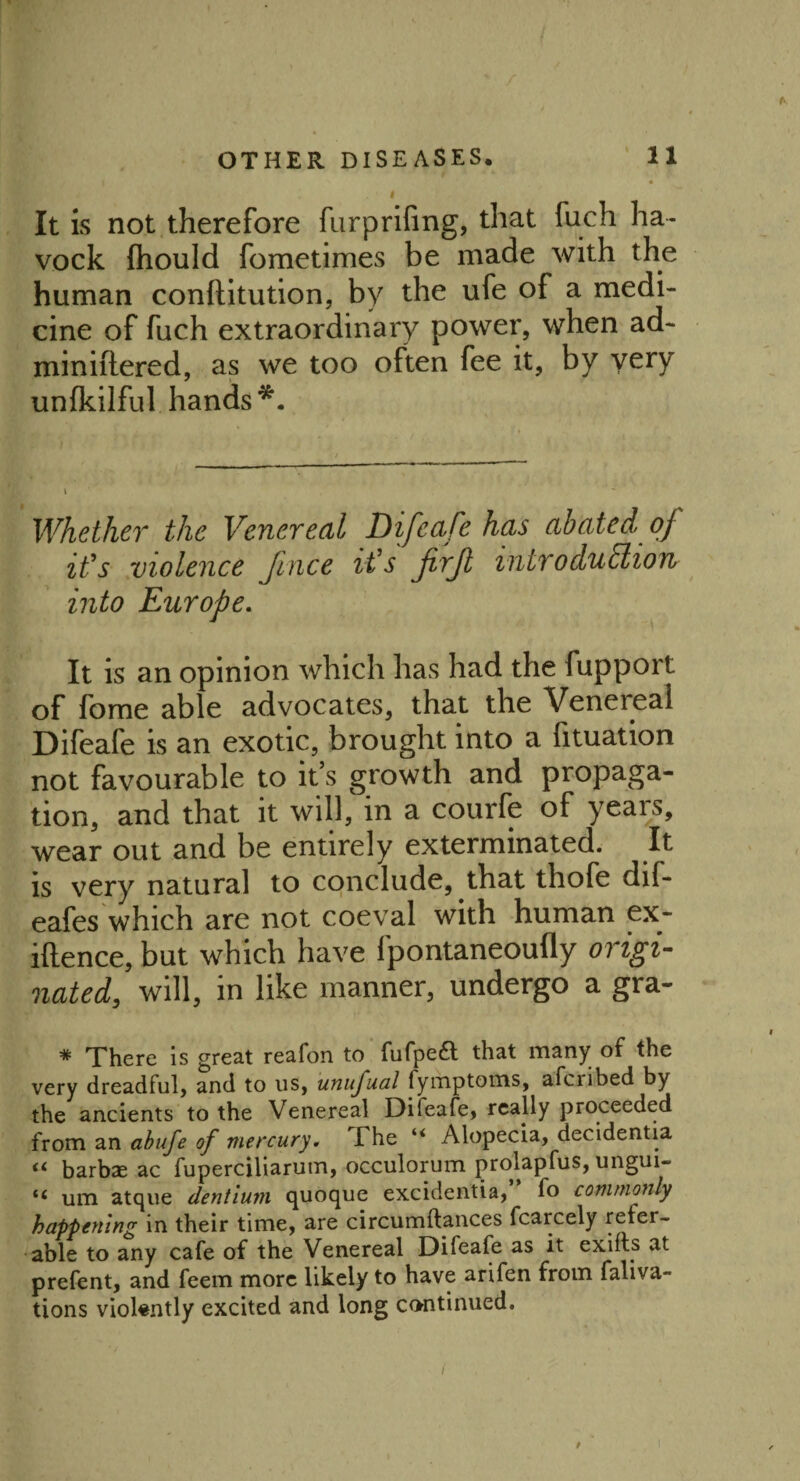 It is not therefore furprifing, that fuch ha- vock Ihould fometimes be made with the human conflitution, by the ufe of a medi¬ cine of fuch extraordinary power, when ad- miniftered, as we too often fee it, by very unfkilful hands*. Whether the Venereal Difeafe has abated of it's violence Jince it's firjl introduction into Europe. It is an opinion which has had the fupport of fome able advocates, that the Venereal Difeafe is an exotic, brought into a fituation not favourable to it’s growth and propaga¬ tion, and that it will, in a courfe of years, wear out and be entirely exterminated. It is very natural to conclude, that thofe dif* eafes which are not coeval with human ex- iftence, but which have fpontaneoufly origi¬ nated, will, in like manner, undergo a gra- * There is great reafon to fufpeft that many of the very dreadful, and to us, unufual fymptoms, afcnbed by the ancients to the Venereal Difeafe, really proceeded from an abufe of mercury. The “ Alopecia, decidentia barbze ac fuperciliarum, occulorum prolapfus, ungui- um atque dentium quoque excidentia, fo commonly happening in their time, are circumftances fcarcely refer¬ able to any cafe of the Venereal Difeafe as it exifts at prefent, and feem more likely to have arifen from faliva- tions violently excited and long continued. i