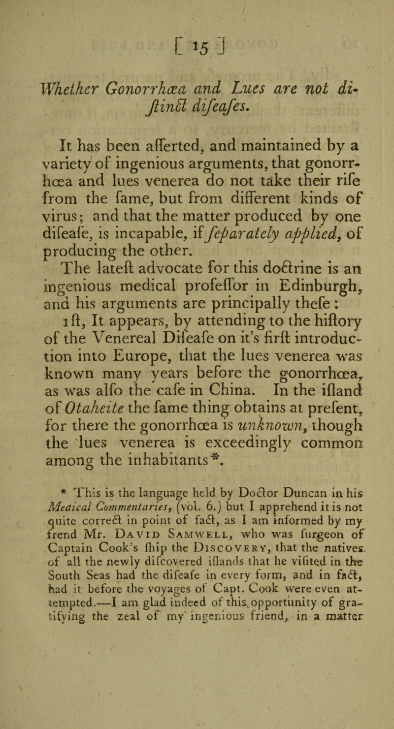 Whether Gonorrhcea and Lues are not di- Jlintd difeafes. It has been afferted, and maintained by a variety of ingenious arguments, that gonorr¬ hcea and lues venerea do not take their rife from the fame, but from different kinds of virus; and that the matter produced by one difeafe, is incapable, if feparately applied, of producing the other. The lateft advocate for this doftrine is an ingenious medical profeffor in Edinburgh, and his arguments are principally thefe : 1 ft, It appears, by attending to the hiftory of the Venereal Difeafe on it’s firft introduc¬ tion into Europe, that the lues venerea was known many years before the gonorrhcea, as was alfo the cafe in China. In the ifland of Otaheite the fame thing obtains at prefent, for there the gonorrhcea is unknown^ though the lues venerea is exceedingly common among the inhabitants*. * This is the language held by Doctor Duncan in his Medical Commentaries, (vol. 6.) but I apprehend it is not quite corredt in point of fadf, as I am informed by my frend Mr. David Sam well, who was furgeon of Captain Cook's fhip the Discovery, that the natives, of all the newly difcovered iflands that he vilited in tbe South Seas had the difeafe in every form, and in fadl, had it before the voyages of Capt. Cook were even at¬ tempted.—I am glad indeed of this,opportunity of gra¬ tifying the zeal of my' ingenious friend, in a matter /