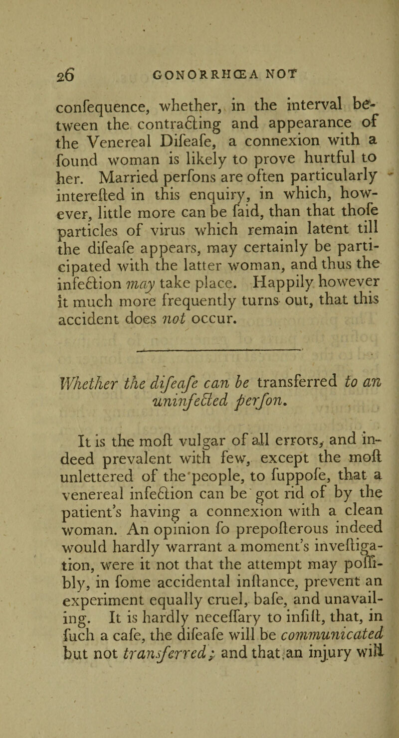 26 GONORRHOEA NOT confequence, whether, in the interval be¬ tween the contrafling and appearance of the Venereal Difeafe, a connexion with a found woman is likely to prove hurtful to her. Married perfons are often particularly - interefted in this enquiry, in which, how¬ ever, little more can be faid, than that thofe particles of virus which remain latent till the difeafe appears, may certainly be parti¬ cipated with the latter woman, and thus the infeftion may take place. Happily however it much more frequently turns out, that this accident does not occur. Whether the difeafe can be transferred to an uninfedled perfon. It is the molt vulgar of all errors, and in¬ deed prevalent with few, except the mod unlettered of the'people, to fuppofe, that a venereal infeftion can be got rid of by the patient’s having a connexion with a clean woman. An opinion fo prepofterous indeed would hardly warrant a moment’s invelliga- tion, were it not that the attempt may poffi- bly, in fome accidental inftance, prevent an experiment equally cruel, bafe, and unavail¬ ing. It is hardly neceffary to infill, that, in fuch a cafe, the difeafe will be communicated but not transferred; and that.an injury will