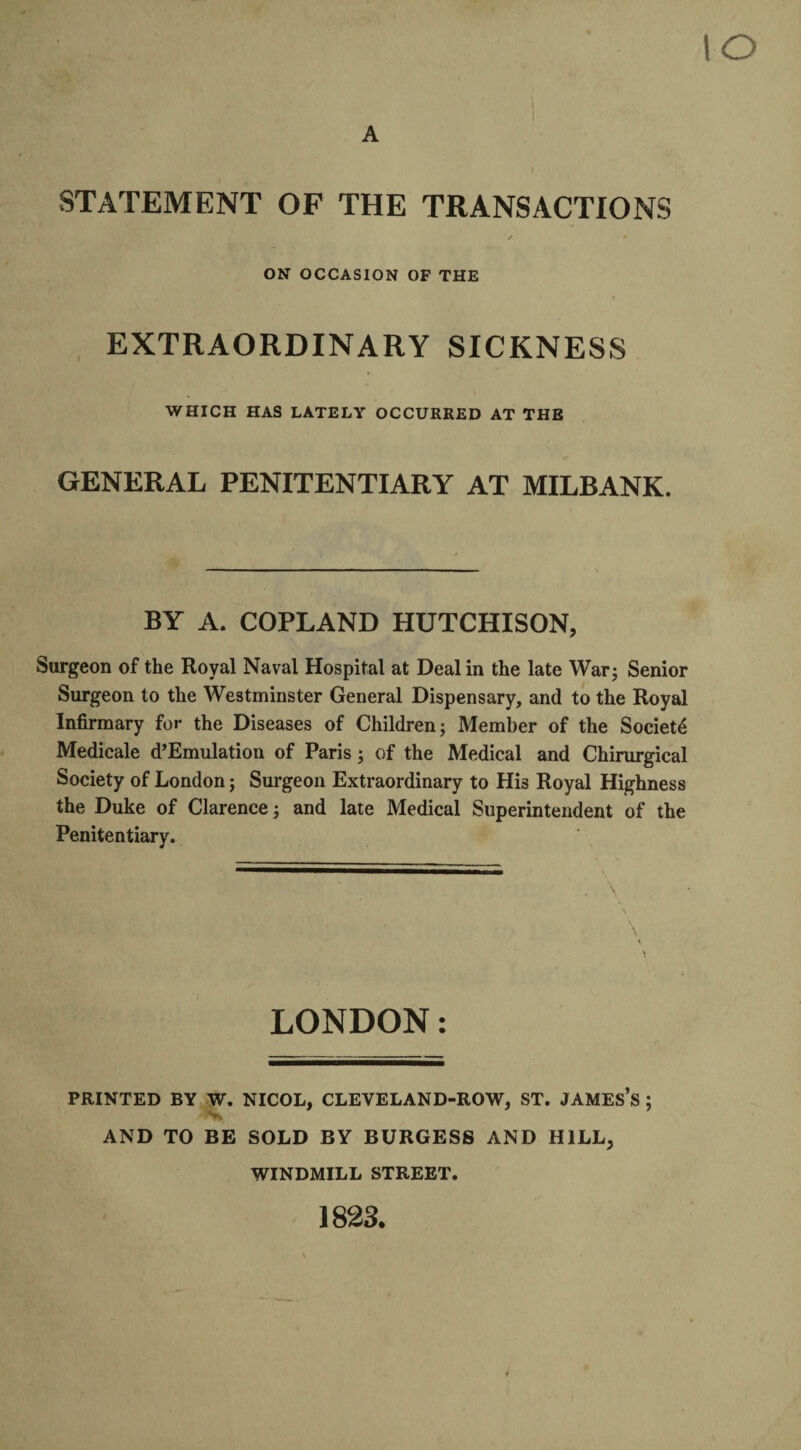 io A I STATEMENT OF THE TRANSACTIONS / * ON OCCASION OF THE EXTRAORDINARY SICKNESS WHICH HAS LATELY OCCURRED AT THE GENERAL PENITENTIARY AT MILBANK. BY A. COPLAND HUTCHISON, Surgeon of the Royal Naval Hospital at Deal in the late War; Senior Surgeon to the Westminster General Dispensary, and to the Royal Infirmary for the Diseases of Children; Member of the Society Medicale d’Emulation of Paris; of the Medical and Chirurgical Society of London; Surgeon Extraordinary to His Royal Highness the Duke of Clarence; and late Medical Superintendent of the Penitentiary. . \ LONDON: PRINTED BY W. NICOL, CLEVELAND-ROW, ST. JAMES’S ; AND TO BE SOLD BY BURGESS AND HILL, WINDMILL STREET. 1823.