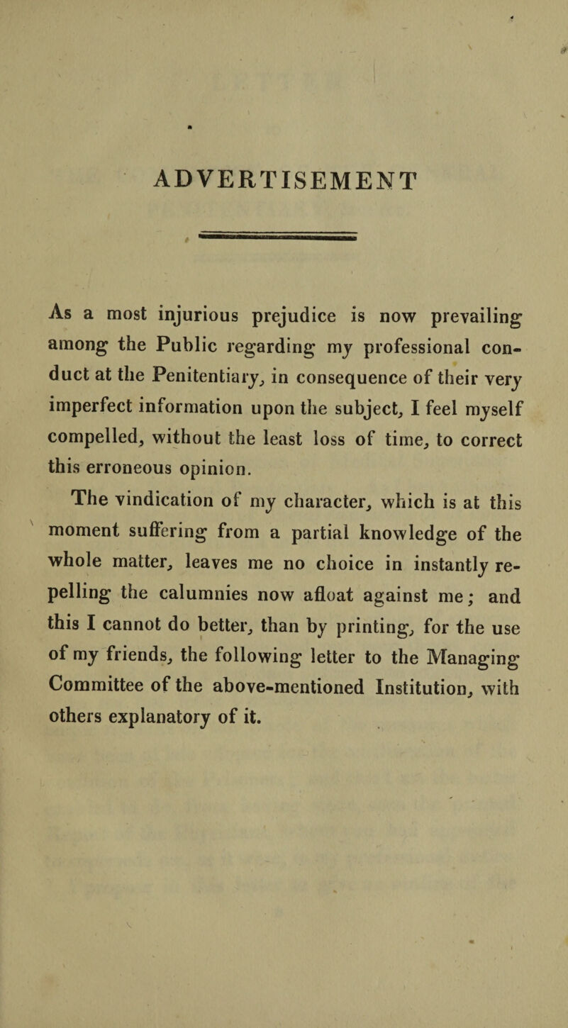 ADVERTISEMENT » As a most injurious prejudice is now prevailing’ among the Public regarding my professional con¬ duct at the Penitentiary, in consequence of their very imperfect information upon the subject, I feel myself compelled, without the least loss of time, to correct this erroneous opinion. The vindication of my character, which is at this moment suffering from a partial knowledge of the whole matter, leaves me no choice in instantly re¬ pelling the calumnies now afloat against me; and this I cannot do better, than by printing, for the use of my friends, the following letter to the Managing Committee of the above-mentioned Institution, with others explanatory of it.