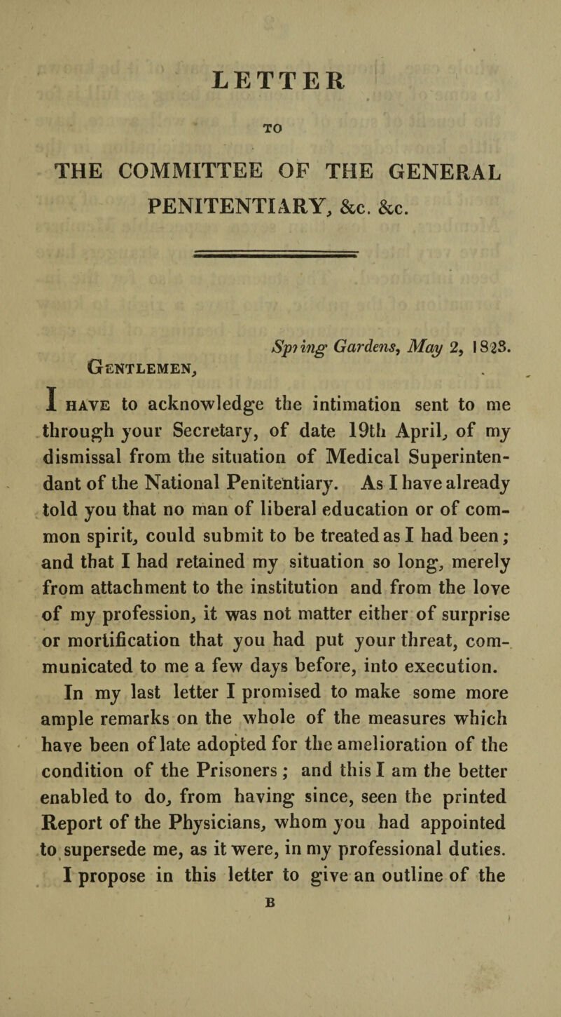 LETTER TO THE COMMITTEE OF THE GENERAL PENITENTIARY, &c. &c. Spi ing Gardens, May 2, 1823. Gentlemen, I have to acknowledge the intimation sent to me through your Secretary, of date 19th April, of my dismissal from the situation of Medical Superinten- dant of the National Penitentiary. As I have already told you that no man of liberal education or of com¬ mon spirit, could submit to be treated as I had been; _ A and that I had retained my situation so long, merely from attachment to the institution and from the love of my profession, it was not matter either of surprise or mortification that you had put your threat, com¬ municated to me a few days before, into execution. In my last letter I promised to make some more ample remarks on the whole of the measures which have been of late adopted for the amelioration of the condition of the Prisoners ; and this I am the better enabled to do, from having since, seen the printed Report of the Physicians, whom you had appointed to supersede me, as it were, in my professional duties. I propose in this letter to give an outline of the B