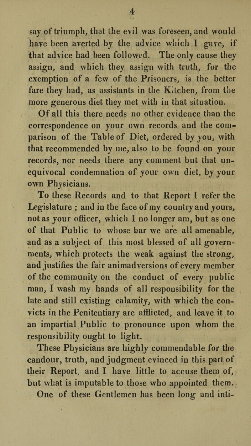 say of triumph, that the evil was foreseen, and would have been averted by the advice which I gave, if that advice had been followed. The only cause they assign, and which they assign with truth, for the exemption of a few of the Prisoners, is the better fare they had, as assistants in the Kitchen, from the more generous diet they met with in that situation. Of all this there needs no other evidence than the correspondence on your own records and the com¬ parison of the Table of Diet, ordered by you, with that recommended by me, also to be found on your records, nor needs there any comment but that un¬ equivocal condemnation of your own diet, by your own Physicians. To these Records and to that Report I refer the Legislature ; and in the face of my country and yours, not as your officer, which I no longer am, but as one of that Public to whose bar we are all amenable, and as a subject of this most blessed of all govern¬ ments, which protects the weak against the strong, and justifies the fair animadversions of every member of the community on the conduct of every public man, I wash my hands of all responsibility for the late and still existing calamity, with which the con¬ victs in the Penitentiary are afflicted, and leave it to an impartial Public to pronounce upon whom the responsibility ought to light. These Physicians are highly commendable for the candour, truth, and judgment evinced in this part of their Report, and I have little to accuse them of, but what is imputable to those who appointed them. One of these Gentlemen has been long and inti-