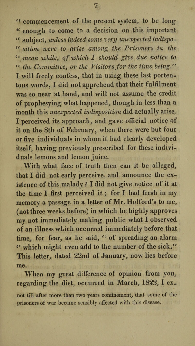 c( commencement of the present system, to be long  enough to come to a decision on this important cf subject, unless indeed some very unexpected indispo- “ sition were to arise among the Prisoners in the cc mean while, of which I should give due notice to “ the Committee, or the Visitors for the time being.” I will freely confess, that in using these last porten¬ tous words, I did not apprehend that their fulfilment was so near at hand, and will not assume the credit of prophesying what happened, though in less than a month this unexpected indisposition did actually arise. I perceived its approach, and gave official notice of it on the 8th of February, when there were but four or five individuals in whom it had clearly developed itself, having previously prescribed for these indivi¬ duals lemons and lemon juice. With what face of truth then can it be alleged, that I did not early perceive, and announce the ex¬ istence of this malady ? I did not give notice of it at the time I first perceived it; for I had fresh in my memory a passage in a letter of Mr. Holford’s to me, (not three weeks before) in which he highly approves my not immediately making public what I observed of an illness which occurred immediately before that time, for fear, as he said, of spreading an alarm ic which might even add to the number of the sick.” This letter, dated 22nd of January, now lies before me. When my great difference of opinion from you, regarding the diet, occurred in March, 1822, I ex_ not till after more than two years confinement, that some of the prisoners of war became sensibly affected with this disease.