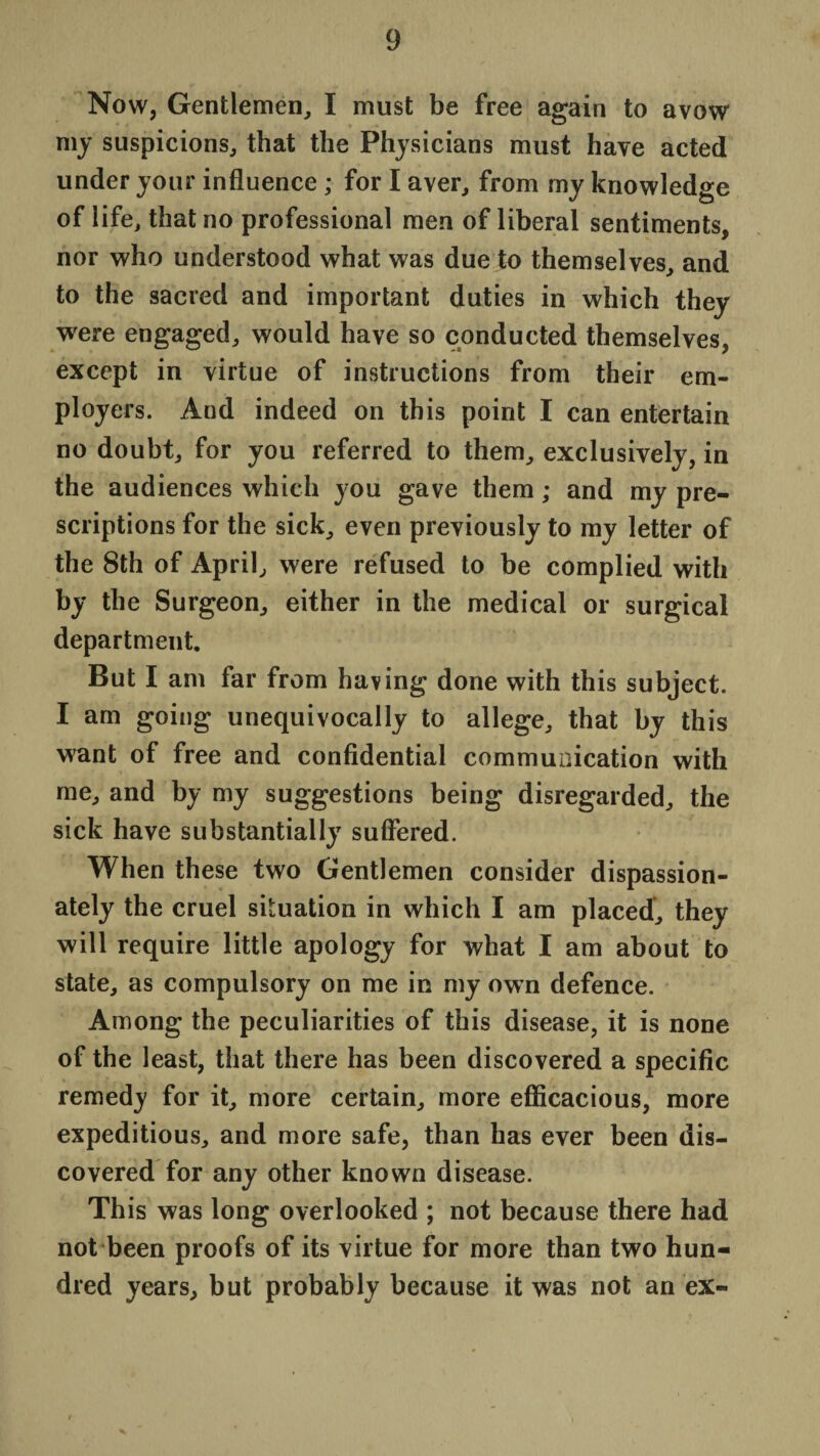 Now, Gentlemen, I must be free again to avow my suspicions, that the Physicians must have acted under your influence ; for I aver, from my knowledge of life, that no professional men of liberal sentiments, nor who understood what was due to themselves, and to the sacred and important duties in which they were engaged, would have so conducted themselves, except in virtue of instructions from their em¬ ployers. And indeed on this point I can entertain no doubt, for you referred to them, exclusively, in the audiences which you gave them; and my pre¬ scriptions for the sick, even previously to my letter of the 8th of April, were refused to be complied with by the Surgeon, either in the medical or surgical department. But I am far from having done with this subject. I am going unequivocally to allege, that by this want of free and confidential communication with me, and by my suggestions being disregarded, the sick have substantially suffered. When these two Gentlemen consider dispassion¬ ately the cruel situation in which I am placed, they will require little apology for what I am about to state, as compulsory on me in my own defence. Among the peculiarities of this disease, it is none of the least, that there has been discovered a specific remedy for it, more certain, more efficacious, more expeditious, and more safe, than has ever been dis¬ covered for any other known disease. This was long overlooked ; not because there had not been proofs of its virtue for more than two hun¬ dred years, but probably because it was not an ex-