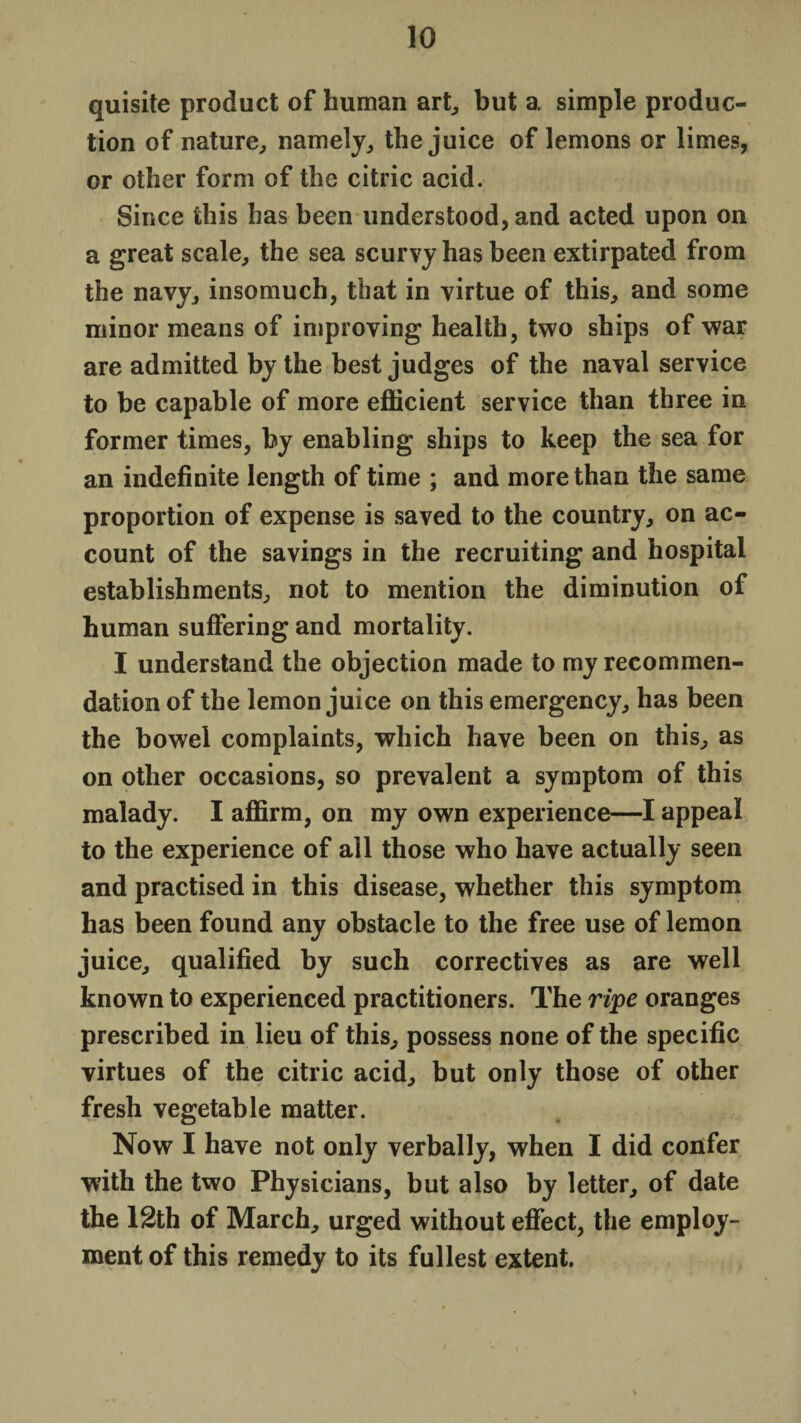 quisite product of human art, but a simple produc¬ tion of nature, namely, the juice of lemons or limes, or other form of the citric acid. Since this has been understood, and acted upon on a great scale, the sea scurvy has been extirpated from the navy, insomuch, that in virtue of this, and some minor means of improving health, two ships of war are admitted by the best judges of the naval service to be capable of more efficient service than three in former times, by enabling ships to keep the sea for an indefinite length of time ; and more than the same proportion of expense is saved to the country, on ac¬ count of the savings in the recruiting and hospital establishments, not to mention the diminution of human suffering and mortality. I understand the objection made to my recommen¬ dation of the lemon juice on this emergency, has been the bowel complaints, which have been on this, as on other occasions, so prevalent a symptom of this malady. I affirm, on my own experience—I appeal to the experience of all those who have actually seen and practised in this disease, whether this symptom has been found any obstacle to the free use of lemon juice, qualified by such correctives as are well known to experienced practitioners. The ripe oranges prescribed in lieu of this, possess none of the specific virtues of the citric acid, but only those of other fresh vegetable matter. Now I have not only verbally, when I did confer with the two Physicians, but also by letter, of date the 12th of March, urged without effect, the employ¬ ment of this remedy to its fullest extent.