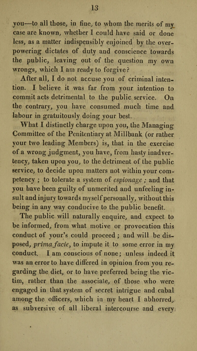 you—to all those,, in fine, to whom the merits of my case are known, whether I could have said or done less, as a matter indispensibly enjoined by the over¬ powering dictates of duty and conscience towards the public, leaving out of the question my own wrongs, which I am ready to forgive ? After all, I do not accuse you of criminal inten¬ tion. I believe it was far from your intention to commit acts detrimental to the public service. On the contrary, you have consumed much time and labour in gratuitously doing your best. What I distinctly charge upon you, the Managing Committee of the Penitentiary at Millbank (or rather your twm leading Members) is, that in the exercise of a wrong judgment, you have, from hasty inadver¬ tency, taken upon you, to the detriment of the public service, to decide upon matters not within your com¬ petency ; to tolerate a system of espionage ; and that you have been guilty of unmerited and unfeeling in¬ sult and injury towards myself personally, without this being in any way conducive to the public benefit. The public will naturally enquire, and expect to be informed, from what motive or provocation this conduct of your’s could proceed; and will be dis¬ posed, prima facie, to impute it to some error in my conduct. I am conscious of none; unless indeed it was an error to have differed in opinion from you re¬ garding the diet, or to have preferred being the vic¬ tim, rather than the associate, of those who were engaged in that system of secret intrigue and cabal among the officers, which in my heart I abhorred, as subversive of all liberal intercourse and every