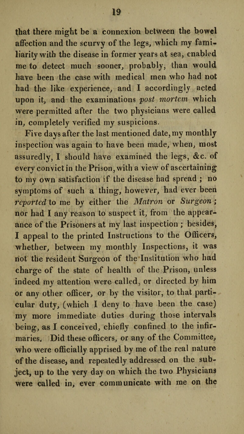 that there might be a connexion between the bowel affection and the scurvy of the legs, which my fami¬ liarity with the disease in former years at sea, enabled me to detect much sooner, probably, than would have been the case with medical men who had not had the like experience, and I accordingly acted upon it, and the examinations post mortem which were permitted after the two physicians were called in, completely verified my suspicions. Five days after the last mentioned date, my monthly inspection was again to have been made, when, most assuredly, I should have examined the legs, &c. of every convict in the Prison, with a view of ascertaining to my own satisfaction if the disease had spread ; no symptoms of such a thing, however, had ever been reported to me by either the Matron or Surgeon ; nor had I any reason to suspect it, from the appear¬ ance of the Prisoners at my last inspection ; besides, I appeal to the printed Instructions to the Officers, whether, between my monthly Inspections, it was not the resident Surgeon of the Institution who had charge of the state of health of the Prison, unless indeed my attention were called, or directed by him or any other officer, or by the visitor, to that parti¬ cular duty, (which I deny to have been the case) my more immediate duties during those intervals being, as I conceived, chiefly confined to the infir¬ maries. Did these officers, or any of the Committee, who were officially apprised by me of the real nature of the disease, and repeatedly addressed on the sub¬ ject, up to the very day on which the two Physicians were called in, ever communicate with me on the