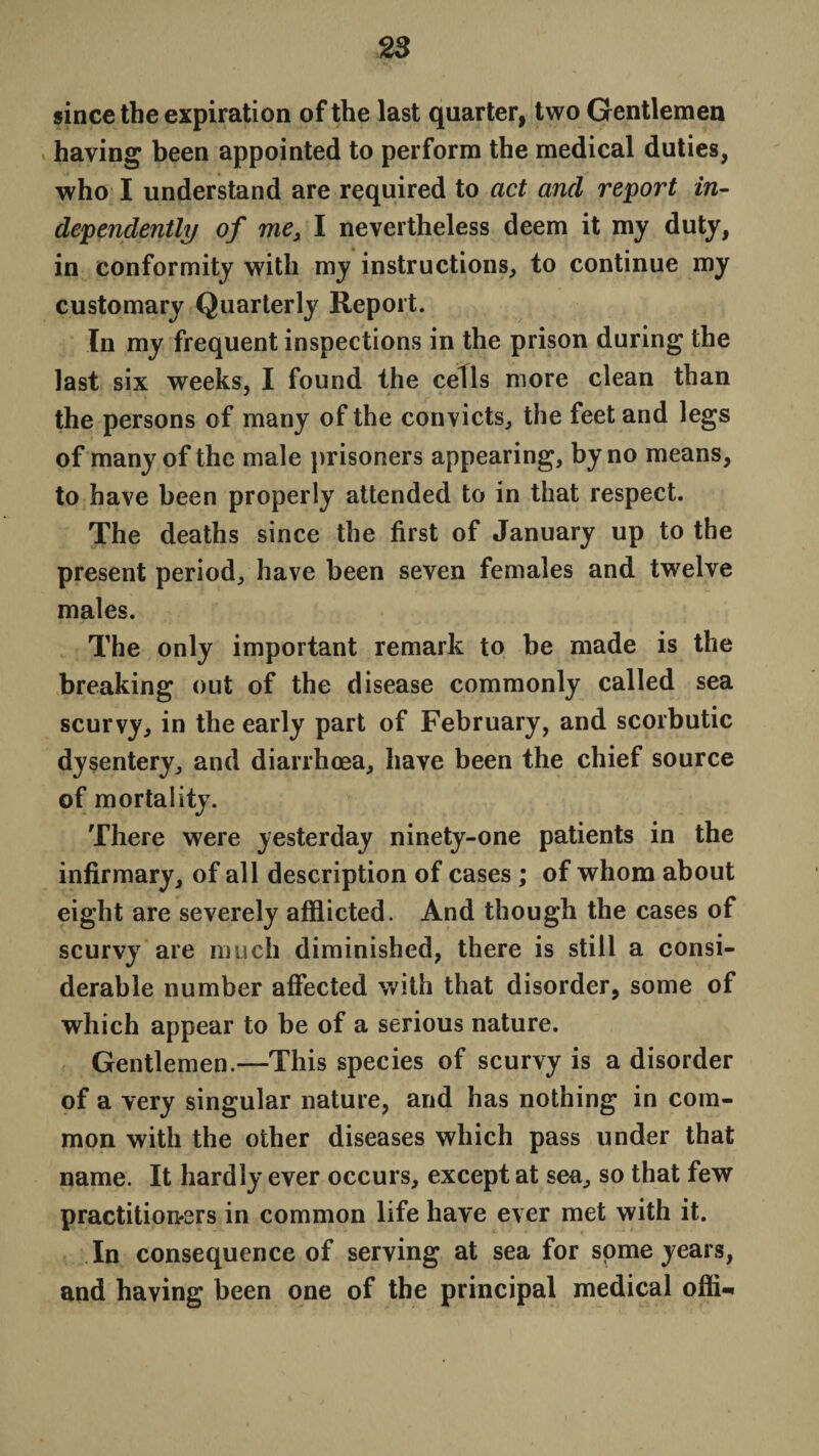 since the expiration of the last quarter, two Gentlemen haying been appointed to perform the medical duties, who I understand are required to act ancl report in¬ dependently of me3 I nevertheless deem it my duty, in conformity with my instructions, to continue my customary Quarterly Report. In my frequent inspections in the prison during the last six weeks, I found the cells more clean than the persons of many of the convicts, the feet and legs of many of the male prisoners appearing, by no means, to have been properly attended to in that respect. The deaths since the first of January up to the present period, have been seven females and twelve males. The only important remark to be made is the breaking out of the disease commonly called sea scurvy, in the early part of February, and scorbutic dysentery, and diarrhoea, have been the chief source of mortality. There were yesterday ninety-one patients in the infirmary, of all description of cases ; of whom about eight are severely afflicted. And though the cases of scurvy are much diminished, there is still a consi¬ derable number affected with that disorder, some of which appear to be of a serious nature. Gentlemen.—This species of scurvy is a disorder of a very singular nature, and has nothing in com¬ mon with the other diseases which pass under that name. It hardly ever occurs, except at sea, so that few practitioners in common life have ever met with it. In consequence of serving at sea for some years, and having been one of the principal medical ofli-*