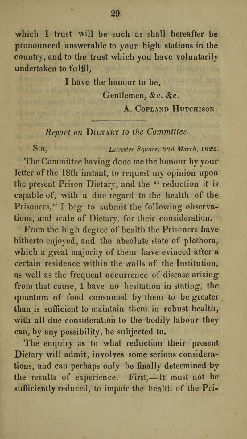 which I trust will be such as shall hereafter be pronounced answerable to your high stations in the country, and to the trust which you have voluntarily undertaken to fulfil, I have the honour to be. Gentlemen, &c. &c. A. Copland Hutchison, Report on Dietary to the Committee. SlR, Leicester Square, 22c? March, 1822. The Committee having done me the honour by your letter of the 18th instant, to request my opinion upon the present Prison Dietary, and the “ reduction it is capable of, with a due regard to the health of the Prisoners/’ I beg to submit the following observa¬ tions, and scale of Dietary, for their consideration. From the high degree of health the Prisoners have hitherto enjoyed, and the absolute state of plethora, which a great majority of them have evinced after a certain residence within the wails of the Institution, as well as the frequent occurrence of disease arising from that cause, I have no hesitation in stating, the quantum of food consumed by them to be greater than is sufficient to maintain them in robust health, with all due consideration to the bodily labour they can, by any possibility, be subjected to. The enquiry as to what reduction their present Dietary will admit, involves some serious considera¬ tions, and can perhaps only be finally determined by the results of experience. First,—It must not be sufficiently reduced, to impair the health of the Pri-