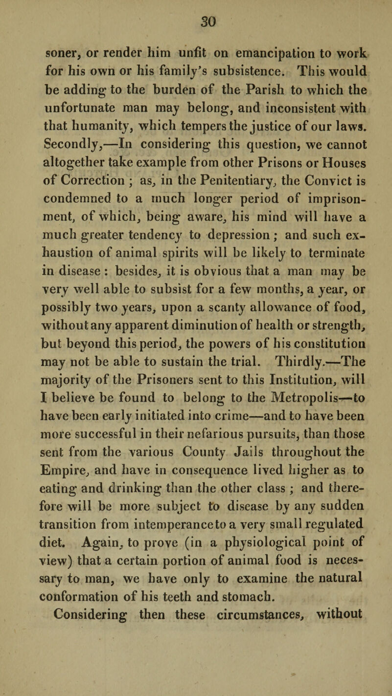 so soner, or render him unfit on emancipation to work for his own or his family's subsistence. This would be adding to the burden of the Parish to which the unfortunate man may belong, and inconsistent with that humanity, which tempers the justice of our laws. Secondly,—In considering this question, we cannot altogether take example from other Prisons or Houses of Correction ; as, in the Penitentiary, the Convict is condemned to a much longer period of imprison¬ ment, of which, being aware, his mind will have a much greater tendency to depression; and such ex¬ haustion of animal spirits will be likely to terminate in disease : besides, it is obvious that a man may be very well able to subsist for a few months, a year, or possibly two years, upon a scanty allowance of food, without any apparent diminution of health or strength, but beyond this period, the powers of his constitution may not be able to sustain the trial. Thirdly.—The majority of the Prisoners sent to this Institution, will I believe be found to belong to the Metropolis—to have been early initiated into crime—and to have been more successful in their nefarious pursuits, than those sent from the various County Jails throughout the Empire, and have in consequence lived higher as to eating and drinking than the other class ; and there¬ fore will be more subject to disease by any sudden transition from intemperance to a very small regulated diet. Again, to prove (in a physiological point of view) that a certain portion of animal food is neces¬ sary to man, we have only to examine the natural conformation of his teeth and stomach. Considering then these circumstances, without