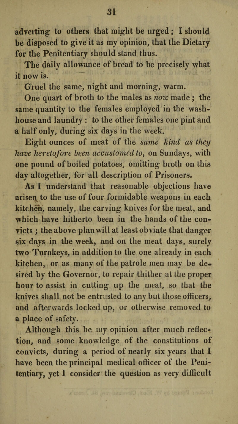 adverting to others that might be urged; I should be disposed to give it as my opinion, that the Dietary for the Penitentiary should stand thus. The daily allowance of bread to be precisely what it now is. Gruel the same, night and morning, warm. One quart of broth to the males as now made ; the same quantity to the females employed in the wash¬ house and laundry : to the other females one pint and a half only, during six days in the week. Eight ounces of meat of the same kind as they have heretofore been accustomed to, on Sundays, with one pound of boiled potatoes, omitting broth on this day altogether, for all description of Prisoners. As I understand that reasonable objections have ariseq to the use of four formidable weapons in each kitchen, namely, the carving knives for the meat, and which have hitherto been in the hands of the con¬ victs ; the above plan will at least obviate that danger six days in the week, and on the meat days, surely two Turnkeys, in addition to the one already in each kitchen, or as many of the patrole men may be de¬ sired by the Governor, to repair thither at the proper hour to assist in cutting up the meat, so that the knives shall not be entrusted to any but those officers, and afterwards locked up, or otherwise removed to a place of safety. Although this be my opinion after much reflec¬ tion, and some knowledge of the constitutions of convicts, during a period of nearly six years that I have been the principal medical officer of the Peni¬ tentiary, yet I consider the question as very difficult