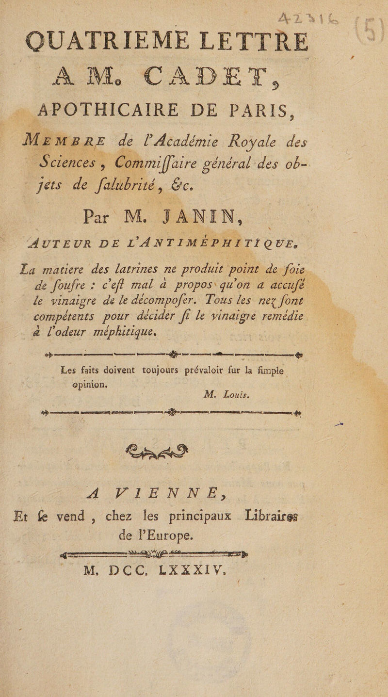 h A QUATRIEME LETTRE A Mo CADET, APOTHICAIRE DE PARIS, M E M B RE de F Académie Royale des Sciences , Commiffaire général des ob¬ jets de falubrité ? &c. Par M, I AMIN, Auteur de ü A nt imep h ît ï quem La mature des latrines ne produit point de foie de foufre : cefl mal à propos quon a accufé le vinaigre de le décompofer. Tous les ne^font compétents pour décider fi le vinaigre remédie a l'odeur méphitique, -—, ..■—«—— 1 m ..—-— Les faits doivent toujours prévaloir fur la fimple opinion. M. Louis. «*•» ■ - —«4» A VIENNE, Et fe vend , chez les principaux Libraires de l’Europe. f M. DCC. LXXXIV,